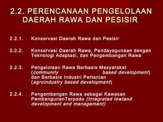 2.2. PERENCANAAN PENGELOLAAN
DAERAH RAWA DAN PESISIR
2.2.1.

Konservasi Daerah Rawa dan Pesisir

2.2.2.

Konservasi Daerah Rawa, Pendayagunaan dengan
Teknologi Adaptasi, dan Pengembangan Rawa

2.2.3.

Pengelolaan Rawa Berbasis Masyarakat
( community
based development )
dan Berbasis Industri Pertanian
( agroindustry based development )

2.2.4.

Pengembangan Rawa sebagai Kawasan
PembangunanTerpadu (Integrated lowland
development and management)

 