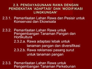 2.3. PENDAYAGUNAAN RAWA DENGAN
PENDEKATAN ‘ADAPTASI’ DAN ‘MODIFIKASI
LINGKUNGAN’

2.3.1. Pemanfaatan Lahan Rawa dan Pesisir untuk
Konservasi dan Ekowisata
2.3.2. Pemanfaatan Lahan Rawa untuk
Pengembangan Tanaman Pangan dan
Hortikultura
2.3.2.a. Rawa adaptasi lebak untuk
tanaman pangan dan diversifikasi
2.3.2.b. Rawa reklamasi pasang surut
untuk tanaman pangan
2.3.3. Pemanfaatan Lahan Rawa untuk
Pengembangan Tanaman Perkebunan

 