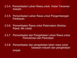 2.3.4. Pemanfaatan Lahan Rawa untuk Hutan Tanaman
Industri
2.3.5. Pemanfaatan Lahan Rawa untuk Pengembangan
Perikanan
2.3.6. Pemanfaatan Rawa untuk Peternakan (Kerbau
Rawa, Itik Lokal)
2.3.7. Pemanfaatan dan Pengelolaan Lahan Rawa untuk
Pemukiman dan Perkotaan
2.3.8. Pemanfaatan dan pengelolaan lahan rawa untuk
kawasan industri dan pengelolaan
limbah

 