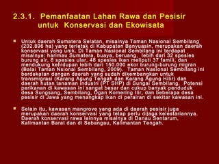 2.3.1. Pemanfaatan Lahan Rawa dan Pesisir
untuk Konservasi dan Ekowisata


Untuk daerah Sumatera Selatan, misalnya Taman Nasional Sembilang
(202.896 ha) yang terletak di Kabupaten Banyuasin, merupakan daerah
konservasi yang unik. Di Taman Nasional Sembilang ini terdapat
misalnya: harimau Sumatera, buaya, beruang, lebih dari 32 spesies
burung air, 8 spesies ular, 48 spesies ikan meliputi 37 famili, dan
mendukung kehidupan lebih dari 150.000 ekor burung-burung migran
(Balai Taman Nsional Sembilang, 2009). Taman Nasional Sembilang ini
berdekatan dengan daerah yang sudah dikembangkan untuk
transmigrasi (Karang Agung Tengah dan Karang Agung Hilir) dan
daerah hutan tanaman industri (PT SHP) di Sungai Sembilang. Potensi
perikanan di kawasan ini sangat besar dan cukup banyak penduduk
desa Sungsang, Sembilang, Ogan Komering Ilir, dan beberapa desa
pesisir di Jawa yang menangkap ikan di perairan di sekitar kawasan ini.



Selain itu, kawasan mangrove yang ada di daerah pesisir juga
merupakan daerah konservasi yang tetap perlu dijaga kelestariannya.
Daerah konservasi rawa lainnya misalnya di Danau Sentarum,
Kalimantan Barat dan di Sebangau, Kalimantan Tengah.

 