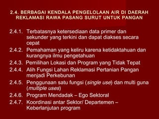2.4. BERBAGAI KENDALA PENGELOLAAN AIR DI DAERAH
REKLAMASI RAWA PASANG SURUT UNTUK PANGAN

2.4.1. Terbatasnya ketersediaan data primer dan
sekunder yang terkini dan dapat diakses secara
cepat
2.4.2. Pemahaman yang keliru karena ketidaktahuan dan
kurangnya ilmu pengetahuan
2.4.3. Pemilihan Lokasi dan Program yang Tidak Tepat
2.4.4. Alih Fungsi Lahan Reklamasi Pertanian Pangan
menjadi Perkebunan
2.4.5. Penggunaan satu fungsi (single use) dan multi guna
(multiple uses)
2.4.6. Program Mendadak – Ego Sektoral
2.4.7. Koordinasi antar Sektor/ Departemen –
Keberlanjutan program

 