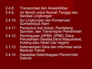 2.4.8.
2.4.9.
2.4.10.
2.4.11.
2.4.12.
2.1.13.
2.4.14.

Transportasi dan Aksesibilitas
Air Bersih untuk Rumah Tangga dan
Sanitasi Lingkungan
Isu Lingkungan dan Konservasi
Sumberdaya Alam
Penduduk Asli (lokal), Pendatang
Spontan, dan Transmigran Pemerintah
Pembiayaan (APBN, APBD, Dana
Perusahaan Swasta,Dana Masyarakat,
Hutang atau Hibah luar negeri)
Ketersediaan Data dan Informasi serta
Bantuan Teknis
Kapasitas Kelembagaan Pemerintah
Daerah

 