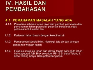 IV. HASIL DAN
PEMBAHASAN
4.1. PEMAHAMAN MASALAH YANG ADA
4.1.1. Pemetaan sebaran lahan rawa dan gambut; pemetaan dan
pemahaman lahan potensial, potensial bersyarat, tidak
potensial untuk usaha tani
4.1.2.

Pertanian lahan basah dengan kelebihan air

4.1.3.

Pemahaman kondisi iklim, hidrologi, tata air dan jaringan
pengairan wilayah kajian

4.1.4.

Fluktuasi muka air tanah dan jadwal tanam padi pada lahan
hidrotopografi A/B: Blok sekunder P8-12 S, delta Telang I,
desa Telang Karya, Kabupaten Banyuasin

 