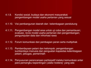 4.1.9.

Kondisi sosial, budaya dan ekonomi masyarakat;
pengembangan model usaha pertanian yang sesuai

4.1.10. Visi pembangunan daerah dan kelembagaan pendukung
4.1.11. Pengembangan model area untuk uji coba dan pemantauan;
evaluasi, revisi model usaha pertanian dan pengembangan;
pengumpulan data dan infromasi rawa
4.1.12. Forum komunikasi dan pembagian peran serta multipihak
4.1.13. Pemberdayaan petani dan kelompok; pengembangan
sumberdaya manusia dan penguatan kapasitas kelembagaan
petani, petugas, pemerintah
4.1.14. Penyusunan perencanaan partisipatif melalui komunikasi antar
para pemangku kepentingan (stake holders) yang ada

 