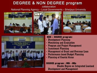 DEGREE & NON DEGREE program

collaboration
National Planning Agency – Local Governments – Sriwijaya University

NON – DEGREE pr ogr am:
• Development Planning
• Monitoring and Evaluation
• Program and Project Management
• Investment Planning
• Management of Grant and Overseas Loan
• Performance based Budget Planning
• Planning of Coastal Areas
DEGREE pr ogr am : MSi - MSc
Double Degree on Integrated Lowland
Development and Management

 