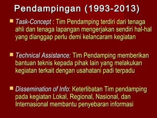 Pendampingan (1993-2013)
 Task-Concept : Tim Pendamping terdiri dari tenaga

ahli dan tenaga lapangan mengerjakan sendiri hal-hal
yang dianggap perlu demi kelancaram kegiatan

 Technical Assistance: Tim Pendamping memberikan

bantuan teknis kepada pihak lain yang melakukan
kegiatan terkait dengan usahatani padi terpadu

 Dissemination of Info: Keterlibatan Tim pendamping

pada kegiatan Lokal, Regional, Nasional, dan
Internasional membantu penyebaran informasi

 