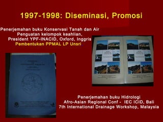 1997-1998: Diseminasi, Promosi
Penerjemahan buku Konservasi Tanah dan Air
Penguatan kelompok keahlian,
President YPF-INACID, Oxford, Inggris
Pembentukan PPMAL LP Unsri ,

Penerjemahan buku Hidrologi
Afro-Asian Regional Conf - IEC ICID, Bali
7th International Drainage Workshop, Malaysia

 