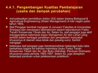 4.4.1. Pengembangan Kualitas Pembelajaran
(usaha dan dampak perubahan)






menyelesaikan pendidikan doktor (S3) dalam bidang Biological &
Agricultural Engineeering (Water Management) di luar negeri pada
tahun 1993,
Staf Pengajar kembali mengajar di Jurusan/ Fakultas di Universitas
Sriwijaya dan menangani laboratorium seperti laboratorium Fisika
Tanah/ Konservasi Tanah dan Air. Selain itu, staf pengajar juga aktif
menggerakkan kelompok kajian Manajemen Air dan Lahan yang
terlibat dalam berbagai penelitian dan pengabdian masyakat
khususnya di daerah rawa lebak dan pasang surut. Sambil
mengajar,
beberapa staf pengajar juga menterjemahkan beberapa buku teks
berbahasa Inggris ke bahasa Indonesia (buku Fisika Tanah,
Konservasi Tanah dan Air, dan Buku Hidrologi, Panduan Drainase)
khususnya pada perioda 1993-1997. Selain itu, juga disiapkan
beberapa panduan untuk pelaksanaan praktikum.

 