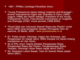 

1997 : PPMAL Lembaga Penelitian Unsri,



“Young Professional dalam bidang Irrigation and Drainage” Komisi Internasional Irigasi dan Drainase di Cairo (1995),
Inggris (1996) dan dipilih sebagai ‘President of the Young
Professional Forum, International Commission on Irrigation
and Drainage (ICID)” untuk perioda (1996-2000).



“Pusat Data dan Informasi Daerah Rawa dan Pesisir” mulai
tahun 2000 yang bertepatan dengan Peringatan Hari Air
sedunia, 23 Maret, 2000 - www.pusdatarawa.or.id



S1: Fisika tanah, Hidrologi, Irigasi dan Drainase, dan
Pengelolaan Air (sejak tahun 1993) menjadi inti dalam bidang
manajemen air dan lahan ;
S2 di PPs Unsri: Kapita Selekta Pengelolaan Rawa,
Pengelolaan Rawa dan Pesisir, Pengembangan Rawa
Terpadu, Hidrologi Lahan Rawa (sejak tahun 2007) ;
S3- Ekosistim Lahan Basah, Tata Air Daerah Rawa (sejak
tahun 2007).





 