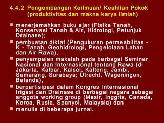 4.4.2 Pengembangan Keilmuan/ Keahlian Pokok
(produktivitas dan makna karya ilmiah)










menerjemahkan buku ajar (Fisika Tanah,
Konservasi Tanah & Air, Hidrologi, Petunjuk
Drainase);
pembuatan diktat (Pengukuran permeabilitas K - Tanah, Geohidrologi, Pengelolaan Lahan
dan Air Rawa),
penyampaian makalah pada berbagai Seminar
Nasional dan Internasional tentang Rawa (di
Jakarta, Kalbar, Kalsel, Kalteng, Jambi,
Semarang, Surabaya; Utrecht, Wageningen,
Belanda),
berpartisipasi dalam Kongres Internasional
Irigasi dan Drainase di berbagai negara sebagai
anggota working group (Mesir, Inggris, Canada,
Korea, Rusia, Spanyol, Malaysia) dan
menulis di beberapa jurnal.

 