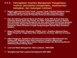 4.4.3.

Peningkatan Kualitas Manajemen/ Pengelolaan
Institusi (perubahan pengelolaan, implementasi
kebijakan, dan dukungan institusi)



Kepala Laboratorium Fisika Tanah, Jurusan Tanah, Fakultas Pertanian, Unsri
( 1993-1996) pada saat yang sama adalah Kordinator Kelompok Kajian
Manajemen Air dan Lahan di Fakultas Pertanian Universitas Sriwijaya.



Data dan informasi Daerah Rawa dan Pesisir mulai 1993 di Pusat Data dan
Informasi Daerah Rawa dan Pesisir, thn 2000. Pusdatainfo Rawa ini dikelola
oleh Kelompok Keilmuan Manajemen Air dan Lahan Rawa Universitas Sriwijaya
bersama-sama dengan Dinas Instansi Pemerintah Daerah yang terkait (Dinas
Pengairan, Dinas Pertanian, Proyek Pengembangan Daerah Rawa Sumatera
Selatan).



Bagpro PKSDM) Dikti, Depdiknas: PPMAL Unsri - Pelatihan Nasional Rawa
Dosen Perguruan Tinggi biaya Dikti, Depdiknas; 30 orang 2002 dan 32 orang
2003



Ditjen Pengairan, Departemen PU bekerjasama dengan Rijkwaterstaat dan
Unesco-IHE, Belanda (tahun 2003) menyusun Panduan Operasi dan
Pemeliharaan Jaringan Rawa melalui Pengembangan dan Monitoring Daerah
Reklamasi Rawa Pasang Surut,



Land and Water Managemenr Tidal Lowlands - 2004-2006



Strengthening Tidal Lowland Development 2007-2008

 