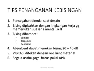 Properti of MyudimS
TIPS PENANGANAN KEBISINGAN
1. Pencegahan dimulai saat desain
2. Bising dipisahkan dengan lingkungan kerja yg
memerlukan suasana mental skill
3. Bising dihambat :
• Sumber
• Transmisi
• Penerima
4. Absorbent dapat menekan bising 20 – 40 dB
5. VIBRASI ditekan dengan re-silient material
6. Segala usaha gagal harus pakai APD
 
