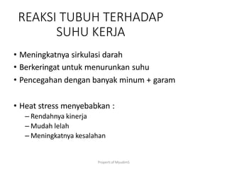 Properti of MyudimS
REAKSI TUBUH TERHADAP
SUHU KERJA
• Meningkatnya sirkulasi darah
• Berkeringat untuk menurunkan suhu
• Pencegahan dengan banyak minum + garam
• Heat stress menyebabkan :
– Rendahnya kinerja
– Mudah lelah
– Meningkatnya kesalahan
 