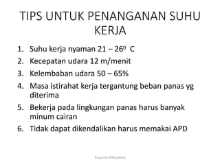 Properti of MyudimS
TIPS UNTUK PENANGANAN SUHU
KERJA
1. Suhu kerja nyaman 21 – 260 C
2. Kecepatan udara 12 m/menit
3. Kelembaban udara 50 – 65%
4. Masa istirahat kerja tergantung beban panas yg
diterima
5. Bekerja pada lingkungan panas harus banyak
minum cairan
6. Tidak dapat dikendalikan harus memakai APD
 