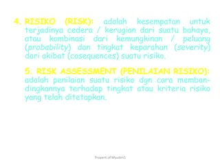 Properti of MyudimS
4. RISIKO (RISK): adalah kesempatan untuk
terjadinya cedera / kerugian dari suatu bahaya,
atau kombinasi dari kemungkinan / peluang
(probability) dan tingkat keparahan (severity)
dari akibat (cosequences) suatu risiko.
5. RISK ASSESSMENT (PENILAIAN RISIKO):
adalah penilaian suatu risiko dgn cara memban-
dingkannya terhadap tingkat atau kriteria risiko
yang telah ditetapkan.
 
