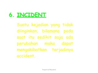 Properti of MyudimS
6. INCIDENT
Suatu kejadian yang tidak
diinginkan, bilamana pada
saat itu sedikit saja ada
perubahan maka dapat
mengakibatkan terjadinya
accident.
 