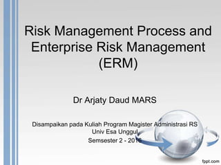 Risk Management Process and
Enterprise Risk Management
(ERM)
Dr Arjaty Daud MARS
Disampaikan pada Kuliah Program Magister Administrasi RS
Univ Esa Unggul
Semsester 2 - 2016
 