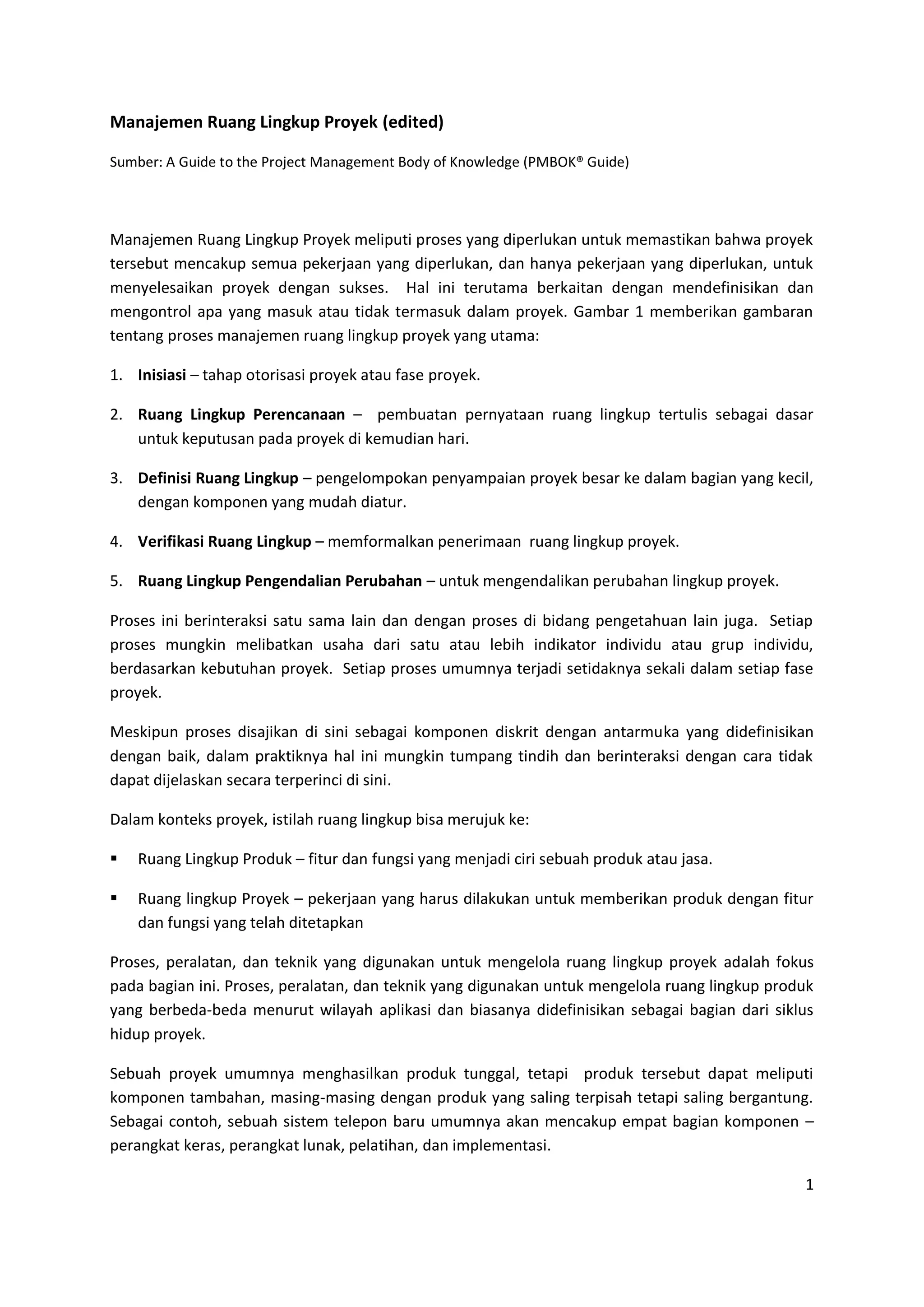 1
Manajemen Ruang Lingkup Proyek (edited)
Sumber: A Guide to the Project Management Body of Knowledge (PMBOK® Guide)
Manajemen Ruang Lingkup Proyek meliputi proses yang diperlukan untuk memastikan bahwa proyek
tersebut mencakup semua pekerjaan yang diperlukan, dan hanya pekerjaan yang diperlukan, untuk
menyelesaikan proyek dengan sukses. Hal ini terutama berkaitan dengan mendefinisikan dan
mengontrol apa yang masuk atau tidak termasuk dalam proyek. Gambar 1 memberikan gambaran
tentang proses manajemen ruang lingkup proyek yang utama:
1. Inisiasi – tahap otorisasi proyek atau fase proyek.
2. Ruang Lingkup Perencanaan – pembuatan pernyataan ruang lingkup tertulis sebagai dasar
untuk keputusan pada proyek di kemudian hari.
3. Definisi Ruang Lingkup – pengelompokan penyampaian proyek besar ke dalam bagian yang kecil,
dengan komponen yang mudah diatur.
4. Verifikasi Ruang Lingkup – memformalkan penerimaan ruang lingkup proyek.
5. Ruang Lingkup Pengendalian Perubahan – untuk mengendalikan perubahan lingkup proyek.
Proses ini berinteraksi satu sama lain dan dengan proses di bidang pengetahuan lain juga. Setiap
proses mungkin melibatkan usaha dari satu atau lebih indikator individu atau grup individu,
berdasarkan kebutuhan proyek. Setiap proses umumnya terjadi setidaknya sekali dalam setiap fase
proyek.
Meskipun proses disajikan di sini sebagai komponen diskrit dengan antarmuka yang didefinisikan
dengan baik, dalam praktiknya hal ini mungkin tumpang tindih dan berinteraksi dengan cara tidak
dapat dijelaskan secara terperinci di sini.
Dalam konteks proyek, istilah ruang lingkup bisa merujuk ke:
 Ruang Lingkup Produk – fitur dan fungsi yang menjadi ciri sebuah produk atau jasa.
 Ruang lingkup Proyek – pekerjaan yang harus dilakukan untuk memberikan produk dengan fitur
dan fungsi yang telah ditetapkan
Proses, peralatan, dan teknik yang digunakan untuk mengelola ruang lingkup proyek adalah fokus
pada bagian ini. Proses, peralatan, dan teknik yang digunakan untuk mengelola ruang lingkup produk
yang berbeda-beda menurut wilayah aplikasi dan biasanya didefinisikan sebagai bagian dari siklus
hidup proyek.
Sebuah proyek umumnya menghasilkan produk tunggal, tetapi produk tersebut dapat meliputi
komponen tambahan, masing-masing dengan produk yang saling terpisah tetapi saling bergantung.
Sebagai contoh, sebuah sistem telepon baru umumnya akan mencakup empat bagian komponen –
perangkat keras, perangkat lunak, pelatihan, dan implementasi.
 