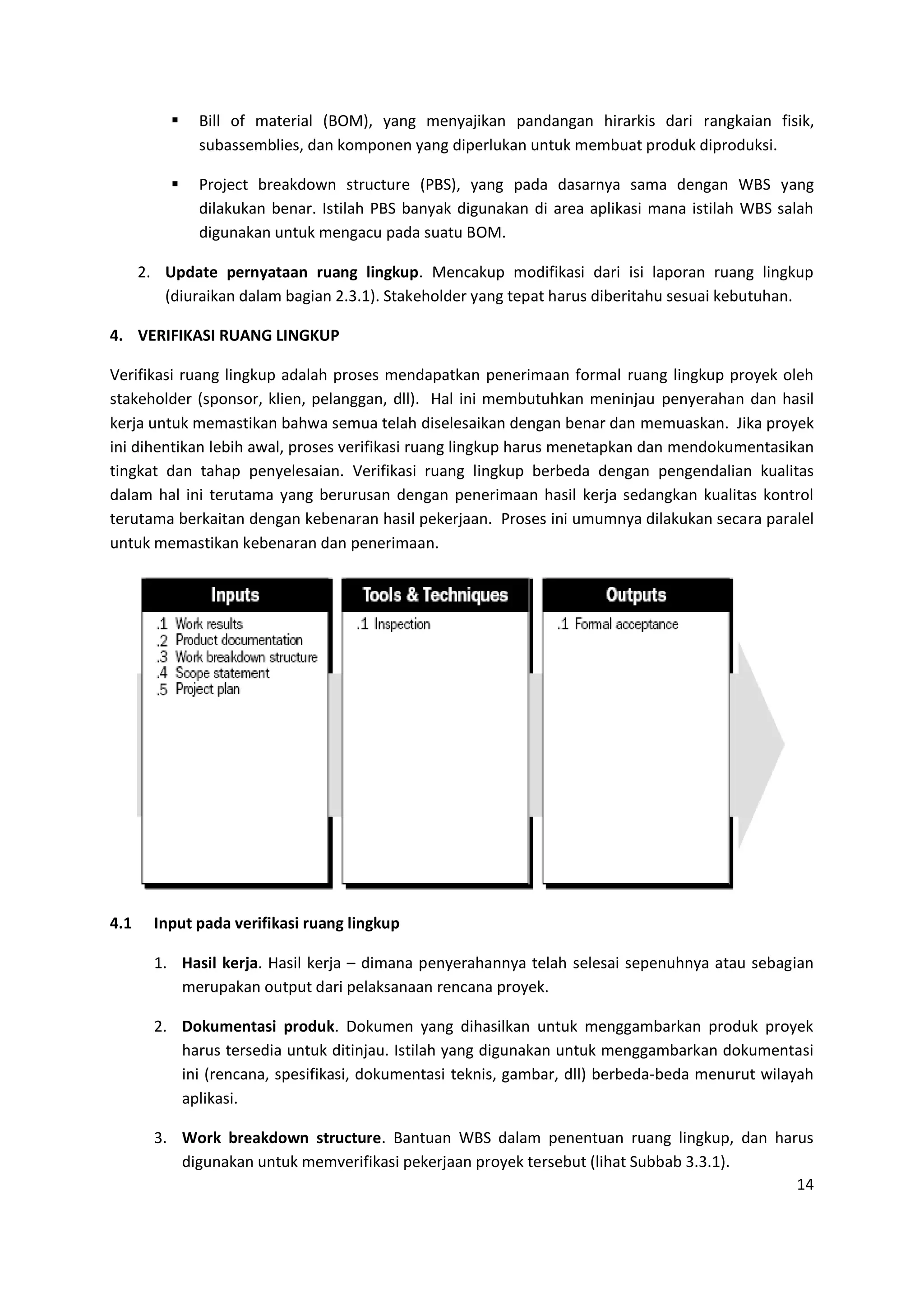 14
 Bill of material (BOM), yang menyajikan pandangan hirarkis dari rangkaian fisik,
subassemblies, dan komponen yang diperlukan untuk membuat produk diproduksi.
 Project breakdown structure (PBS), yang pada dasarnya sama dengan WBS yang
dilakukan benar. Istilah PBS banyak digunakan di area aplikasi mana istilah WBS salah
digunakan untuk mengacu pada suatu BOM.
2. Update pernyataan ruang lingkup. Mencakup modifikasi dari isi laporan ruang lingkup
(diuraikan dalam bagian 2.3.1). Stakeholder yang tepat harus diberitahu sesuai kebutuhan.
4. VERIFIKASI RUANG LINGKUP
Verifikasi ruang lingkup adalah proses mendapatkan penerimaan formal ruang lingkup proyek oleh
stakeholder (sponsor, klien, pelanggan, dll). Hal ini membutuhkan meninjau penyerahan dan hasil
kerja untuk memastikan bahwa semua telah diselesaikan dengan benar dan memuaskan. Jika proyek
ini dihentikan lebih awal, proses verifikasi ruang lingkup harus menetapkan dan mendokumentasikan
tingkat dan tahap penyelesaian. Verifikasi ruang lingkup berbeda dengan pengendalian kualitas
dalam hal ini terutama yang berurusan dengan penerimaan hasil kerja sedangkan kualitas kontrol
terutama berkaitan dengan kebenaran hasil pekerjaan. Proses ini umumnya dilakukan secara paralel
untuk memastikan kebenaran dan penerimaan.
4.1 Input pada verifikasi ruang lingkup
1. Hasil kerja. Hasil kerja – dimana penyerahannya telah selesai sepenuhnya atau sebagian
merupakan output dari pelaksanaan rencana proyek.
2. Dokumentasi produk. Dokumen yang dihasilkan untuk menggambarkan produk proyek
harus tersedia untuk ditinjau. Istilah yang digunakan untuk menggambarkan dokumentasi
ini (rencana, spesifikasi, dokumentasi teknis, gambar, dll) berbeda-beda menurut wilayah
aplikasi.
3. Work breakdown structure. Bantuan WBS dalam penentuan ruang lingkup, dan harus
digunakan untuk memverifikasi pekerjaan proyek tersebut (lihat Subbab 3.3.1).
 