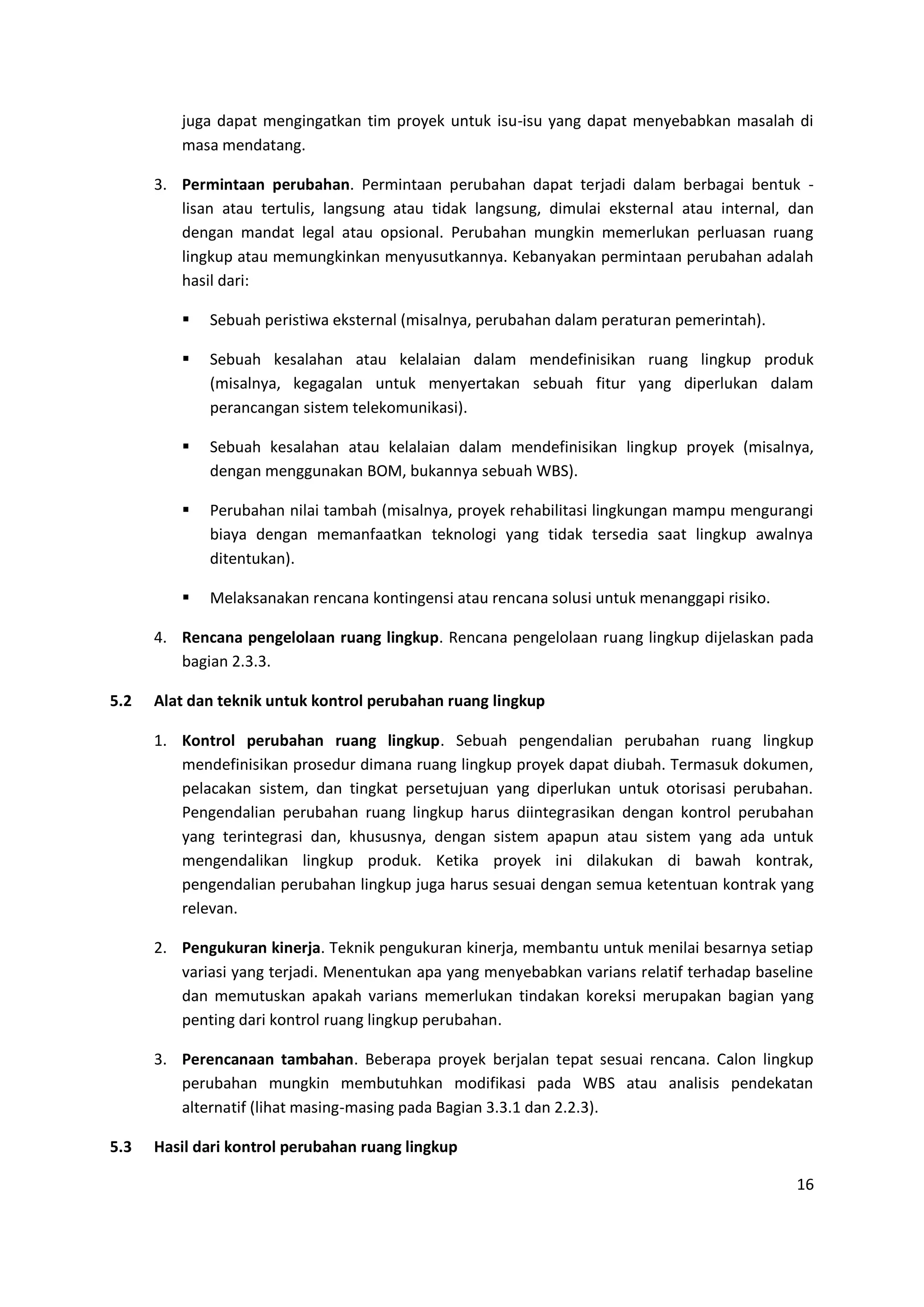 16
juga dapat mengingatkan tim proyek untuk isu-isu yang dapat menyebabkan masalah di
masa mendatang.
3. Permintaan perubahan. Permintaan perubahan dapat terjadi dalam berbagai bentuk -
lisan atau tertulis, langsung atau tidak langsung, dimulai eksternal atau internal, dan
dengan mandat legal atau opsional. Perubahan mungkin memerlukan perluasan ruang
lingkup atau memungkinkan menyusutkannya. Kebanyakan permintaan perubahan adalah
hasil dari:
 Sebuah peristiwa eksternal (misalnya, perubahan dalam peraturan pemerintah).
 Sebuah kesalahan atau kelalaian dalam mendefinisikan ruang lingkup produk
(misalnya, kegagalan untuk menyertakan sebuah fitur yang diperlukan dalam
perancangan sistem telekomunikasi).
 Sebuah kesalahan atau kelalaian dalam mendefinisikan lingkup proyek (misalnya,
dengan menggunakan BOM, bukannya sebuah WBS).
 Perubahan nilai tambah (misalnya, proyek rehabilitasi lingkungan mampu mengurangi
biaya dengan memanfaatkan teknologi yang tidak tersedia saat lingkup awalnya
ditentukan).
 Melaksanakan rencana kontingensi atau rencana solusi untuk menanggapi risiko.
4. Rencana pengelolaan ruang lingkup. Rencana pengelolaan ruang lingkup dijelaskan pada
bagian 2.3.3.
5.2 Alat dan teknik untuk kontrol perubahan ruang lingkup
1. Kontrol perubahan ruang lingkup. Sebuah pengendalian perubahan ruang lingkup
mendefinisikan prosedur dimana ruang lingkup proyek dapat diubah. Termasuk dokumen,
pelacakan sistem, dan tingkat persetujuan yang diperlukan untuk otorisasi perubahan.
Pengendalian perubahan ruang lingkup harus diintegrasikan dengan kontrol perubahan
yang terintegrasi dan, khususnya, dengan sistem apapun atau sistem yang ada untuk
mengendalikan lingkup produk. Ketika proyek ini dilakukan di bawah kontrak,
pengendalian perubahan lingkup juga harus sesuai dengan semua ketentuan kontrak yang
relevan.
2. Pengukuran kinerja. Teknik pengukuran kinerja, membantu untuk menilai besarnya setiap
variasi yang terjadi. Menentukan apa yang menyebabkan varians relatif terhadap baseline
dan memutuskan apakah varians memerlukan tindakan koreksi merupakan bagian yang
penting dari kontrol ruang lingkup perubahan.
3. Perencanaan tambahan. Beberapa proyek berjalan tepat sesuai rencana. Calon lingkup
perubahan mungkin membutuhkan modifikasi pada WBS atau analisis pendekatan
alternatif (lihat masing-masing pada Bagian 3.3.1 dan 2.2.3).
5.3 Hasil dari kontrol perubahan ruang lingkup
 