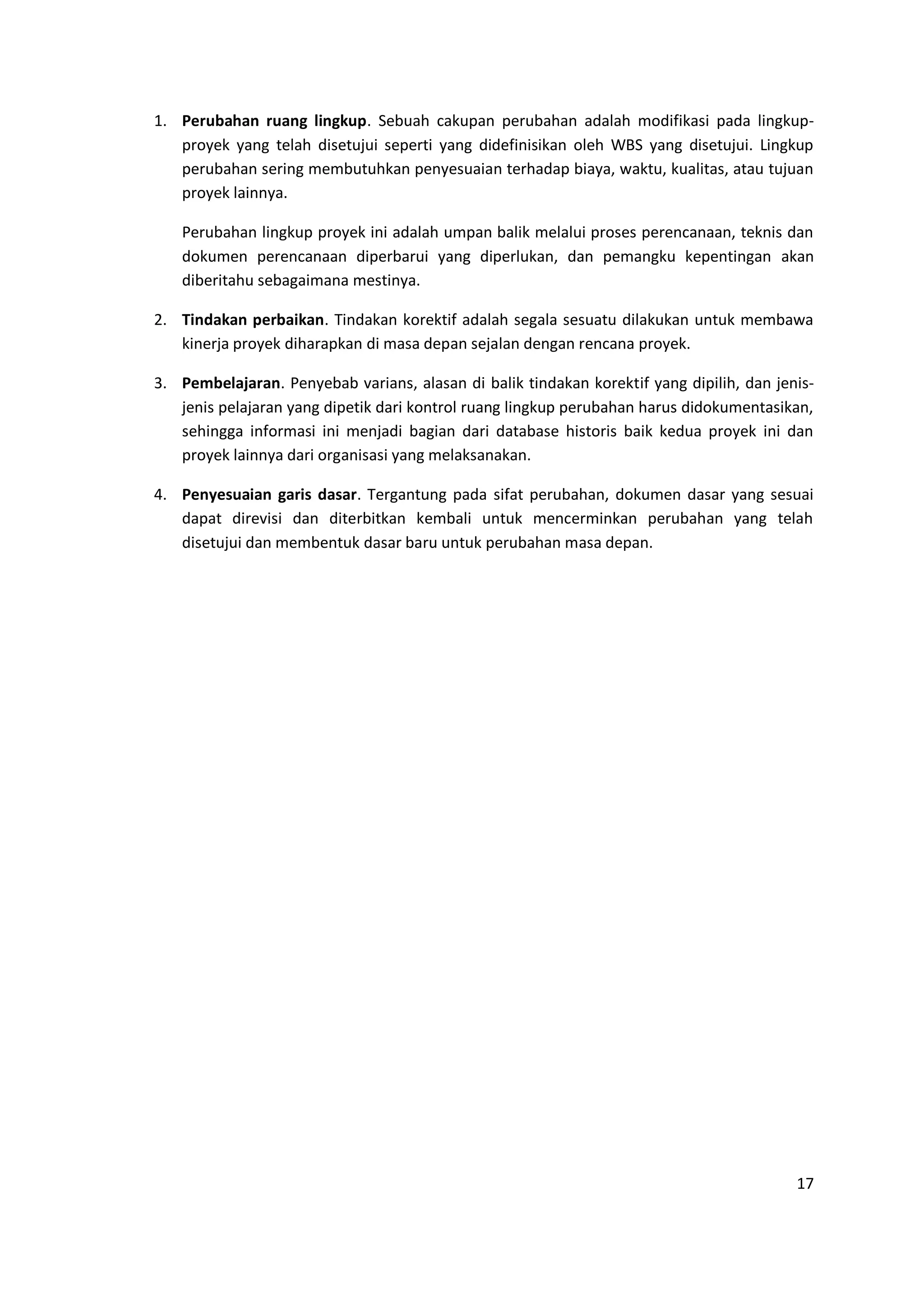 17
1. Perubahan ruang lingkup. Sebuah cakupan perubahan adalah modifikasi pada lingkup-
proyek yang telah disetujui seperti yang didefinisikan oleh WBS yang disetujui. Lingkup
perubahan sering membutuhkan penyesuaian terhadap biaya, waktu, kualitas, atau tujuan
proyek lainnya.
Perubahan lingkup proyek ini adalah umpan balik melalui proses perencanaan, teknis dan
dokumen perencanaan diperbarui yang diperlukan, dan pemangku kepentingan akan
diberitahu sebagaimana mestinya.
2. Tindakan perbaikan. Tindakan korektif adalah segala sesuatu dilakukan untuk membawa
kinerja proyek diharapkan di masa depan sejalan dengan rencana proyek.
3. Pembelajaran. Penyebab varians, alasan di balik tindakan korektif yang dipilih, dan jenis-
jenis pelajaran yang dipetik dari kontrol ruang lingkup perubahan harus didokumentasikan,
sehingga informasi ini menjadi bagian dari database historis baik kedua proyek ini dan
proyek lainnya dari organisasi yang melaksanakan.
4. Penyesuaian garis dasar. Tergantung pada sifat perubahan, dokumen dasar yang sesuai
dapat direvisi dan diterbitkan kembali untuk mencerminkan perubahan yang telah
disetujui dan membentuk dasar baru untuk perubahan masa depan.
 