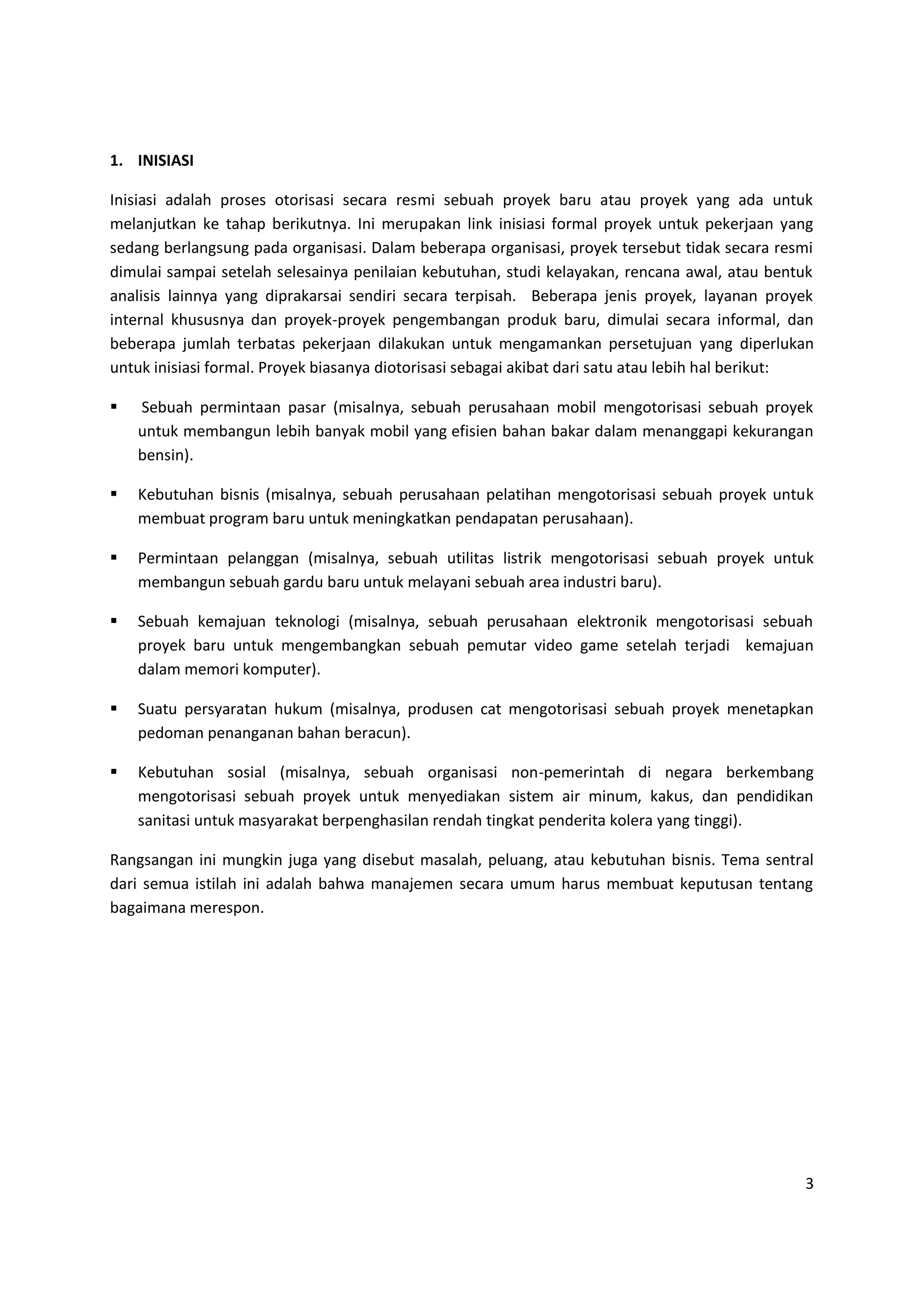 3
1. INISIASI
Inisiasi adalah proses otorisasi secara resmi sebuah proyek baru atau proyek yang ada untuk
melanjutkan ke tahap berikutnya. Ini merupakan link inisiasi formal proyek untuk pekerjaan yang
sedang berlangsung pada organisasi. Dalam beberapa organisasi, proyek tersebut tidak secara resmi
dimulai sampai setelah selesainya penilaian kebutuhan, studi kelayakan, rencana awal, atau bentuk
analisis lainnya yang diprakarsai sendiri secara terpisah. Beberapa jenis proyek, layanan proyek
internal khususnya dan proyek-proyek pengembangan produk baru, dimulai secara informal, dan
beberapa jumlah terbatas pekerjaan dilakukan untuk mengamankan persetujuan yang diperlukan
untuk inisiasi formal. Proyek biasanya diotorisasi sebagai akibat dari satu atau lebih hal berikut:
 Sebuah permintaan pasar (misalnya, sebuah perusahaan mobil mengotorisasi sebuah proyek
untuk membangun lebih banyak mobil yang efisien bahan bakar dalam menanggapi kekurangan
bensin).
 Kebutuhan bisnis (misalnya, sebuah perusahaan pelatihan mengotorisasi sebuah proyek untuk
membuat program baru untuk meningkatkan pendapatan perusahaan).
 Permintaan pelanggan (misalnya, sebuah utilitas listrik mengotorisasi sebuah proyek untuk
membangun sebuah gardu baru untuk melayani sebuah area industri baru).
 Sebuah kemajuan teknologi (misalnya, sebuah perusahaan elektronik mengotorisasi sebuah
proyek baru untuk mengembangkan sebuah pemutar video game setelah terjadi kemajuan
dalam memori komputer).
 Suatu persyaratan hukum (misalnya, produsen cat mengotorisasi sebuah proyek menetapkan
pedoman penanganan bahan beracun).
 Kebutuhan sosial (misalnya, sebuah organisasi non-pemerintah di negara berkembang
mengotorisasi sebuah proyek untuk menyediakan sistem air minum, kakus, dan pendidikan
sanitasi untuk masyarakat berpenghasilan rendah tingkat penderita kolera yang tinggi).
Rangsangan ini mungkin juga yang disebut masalah, peluang, atau kebutuhan bisnis. Tema sentral
dari semua istilah ini adalah bahwa manajemen secara umum harus membuat keputusan tentang
bagaimana merespon.
 