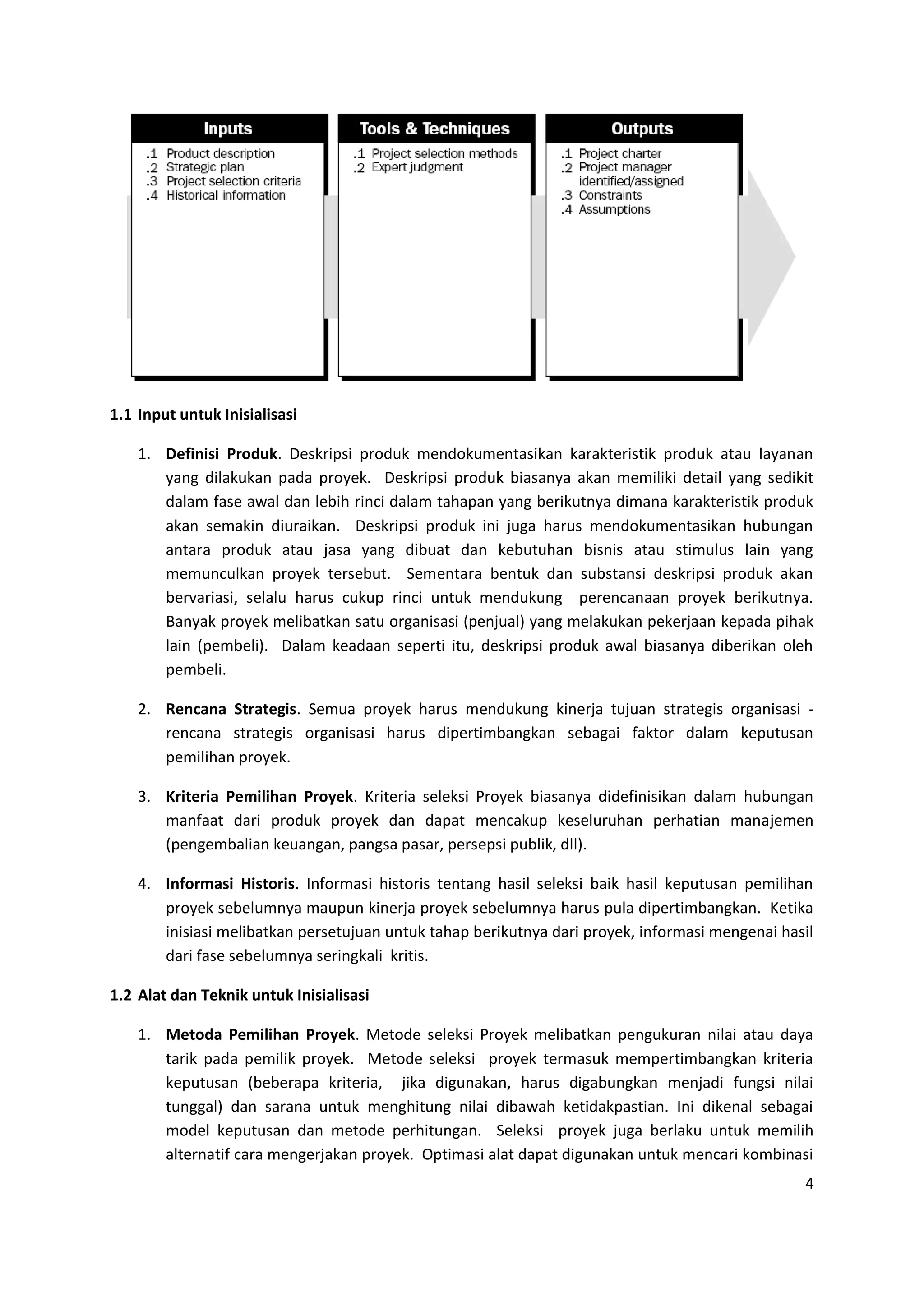 4
1.1 Input untuk Inisialisasi
1. Definisi Produk. Deskripsi produk mendokumentasikan karakteristik produk atau layanan
yang dilakukan pada proyek. Deskripsi produk biasanya akan memiliki detail yang sedikit
dalam fase awal dan lebih rinci dalam tahapan yang berikutnya dimana karakteristik produk
akan semakin diuraikan. Deskripsi produk ini juga harus mendokumentasikan hubungan
antara produk atau jasa yang dibuat dan kebutuhan bisnis atau stimulus lain yang
memunculkan proyek tersebut. Sementara bentuk dan substansi deskripsi produk akan
bervariasi, selalu harus cukup rinci untuk mendukung perencanaan proyek berikutnya.
Banyak proyek melibatkan satu organisasi (penjual) yang melakukan pekerjaan kepada pihak
lain (pembeli). Dalam keadaan seperti itu, deskripsi produk awal biasanya diberikan oleh
pembeli.
2. Rencana Strategis. Semua proyek harus mendukung kinerja tujuan strategis organisasi -
rencana strategis organisasi harus dipertimbangkan sebagai faktor dalam keputusan
pemilihan proyek.
3. Kriteria Pemilihan Proyek. Kriteria seleksi Proyek biasanya didefinisikan dalam hubungan
manfaat dari produk proyek dan dapat mencakup keseluruhan perhatian manajemen
(pengembalian keuangan, pangsa pasar, persepsi publik, dll).
4. Informasi Historis. Informasi historis tentang hasil seleksi baik hasil keputusan pemilihan
proyek sebelumnya maupun kinerja proyek sebelumnya harus pula dipertimbangkan. Ketika
inisiasi melibatkan persetujuan untuk tahap berikutnya dari proyek, informasi mengenai hasil
dari fase sebelumnya seringkali kritis.
1.2 Alat dan Teknik untuk Inisialisasi
1. Metoda Pemilihan Proyek. Metode seleksi Proyek melibatkan pengukuran nilai atau daya
tarik pada pemilik proyek. Metode seleksi proyek termasuk mempertimbangkan kriteria
keputusan (beberapa kriteria, jika digunakan, harus digabungkan menjadi fungsi nilai
tunggal) dan sarana untuk menghitung nilai dibawah ketidakpastian. Ini dikenal sebagai
model keputusan dan metode perhitungan. Seleksi proyek juga berlaku untuk memilih
alternatif cara mengerjakan proyek. Optimasi alat dapat digunakan untuk mencari kombinasi
 