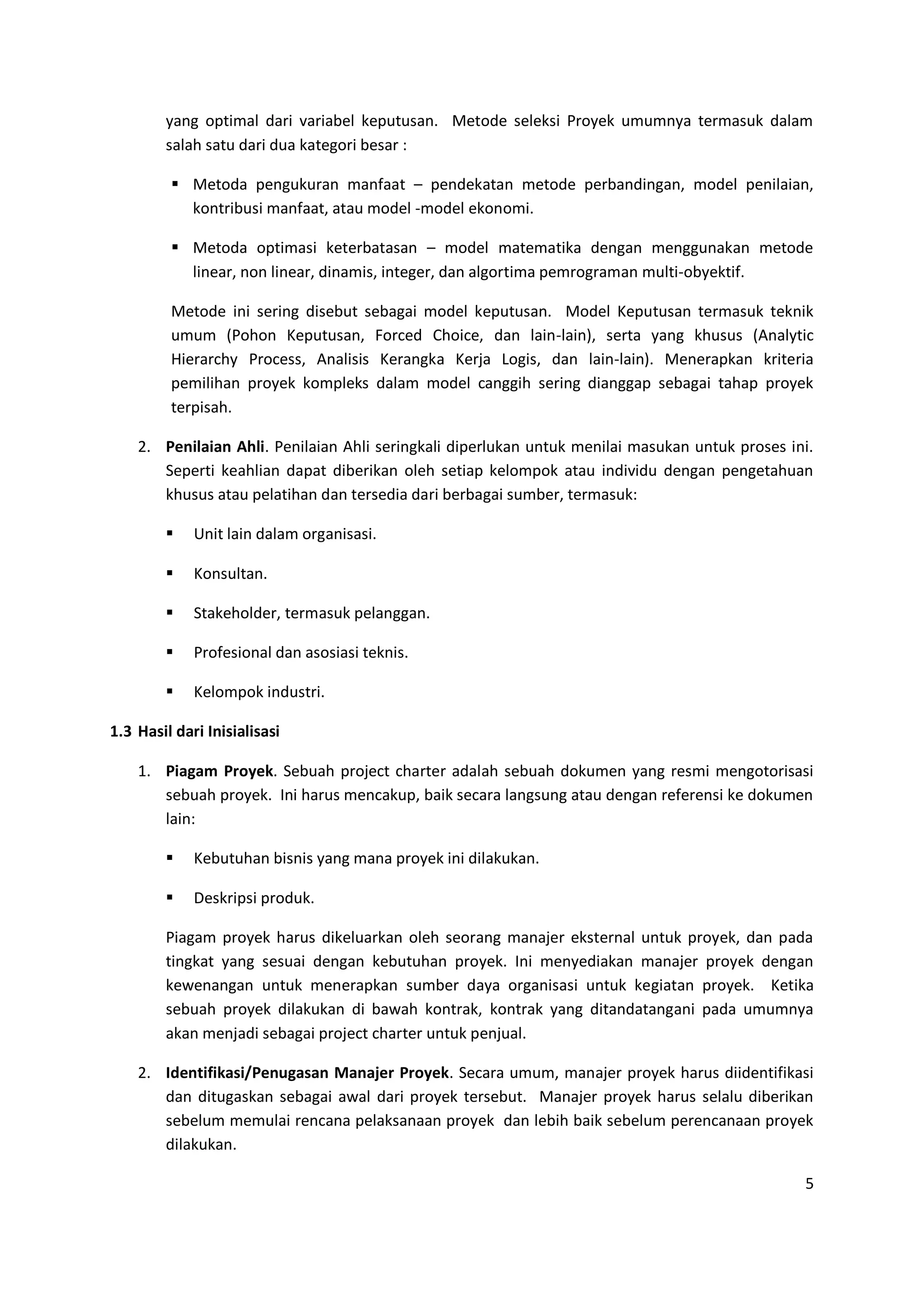 5
yang optimal dari variabel keputusan. Metode seleksi Proyek umumnya termasuk dalam
salah satu dari dua kategori besar :
 Metoda pengukuran manfaat – pendekatan metode perbandingan, model penilaian,
kontribusi manfaat, atau model -model ekonomi.
 Metoda optimasi keterbatasan – model matematika dengan menggunakan metode
linear, non linear, dinamis, integer, dan algortima pemrograman multi-obyektif.
Metode ini sering disebut sebagai model keputusan. Model Keputusan termasuk teknik
umum (Pohon Keputusan, Forced Choice, dan lain-lain), serta yang khusus (Analytic
Hierarchy Process, Analisis Kerangka Kerja Logis, dan lain-lain). Menerapkan kriteria
pemilihan proyek kompleks dalam model canggih sering dianggap sebagai tahap proyek
terpisah.
2. Penilaian Ahli. Penilaian Ahli seringkali diperlukan untuk menilai masukan untuk proses ini.
Seperti keahlian dapat diberikan oleh setiap kelompok atau individu dengan pengetahuan
khusus atau pelatihan dan tersedia dari berbagai sumber, termasuk:
 Unit lain dalam organisasi.
 Konsultan.
 Stakeholder, termasuk pelanggan.
 Profesional dan asosiasi teknis.
 Kelompok industri.
1.3 Hasil dari Inisialisasi
1. Piagam Proyek. Sebuah project charter adalah sebuah dokumen yang resmi mengotorisasi
sebuah proyek. Ini harus mencakup, baik secara langsung atau dengan referensi ke dokumen
lain:
 Kebutuhan bisnis yang mana proyek ini dilakukan.
 Deskripsi produk.
Piagam proyek harus dikeluarkan oleh seorang manajer eksternal untuk proyek, dan pada
tingkat yang sesuai dengan kebutuhan proyek. Ini menyediakan manajer proyek dengan
kewenangan untuk menerapkan sumber daya organisasi untuk kegiatan proyek. Ketika
sebuah proyek dilakukan di bawah kontrak, kontrak yang ditandatangani pada umumnya
akan menjadi sebagai project charter untuk penjual.
2. Identifikasi/Penugasan Manajer Proyek. Secara umum, manajer proyek harus diidentifikasi
dan ditugaskan sebagai awal dari proyek tersebut. Manajer proyek harus selalu diberikan
sebelum memulai rencana pelaksanaan proyek dan lebih baik sebelum perencanaan proyek
dilakukan.
 