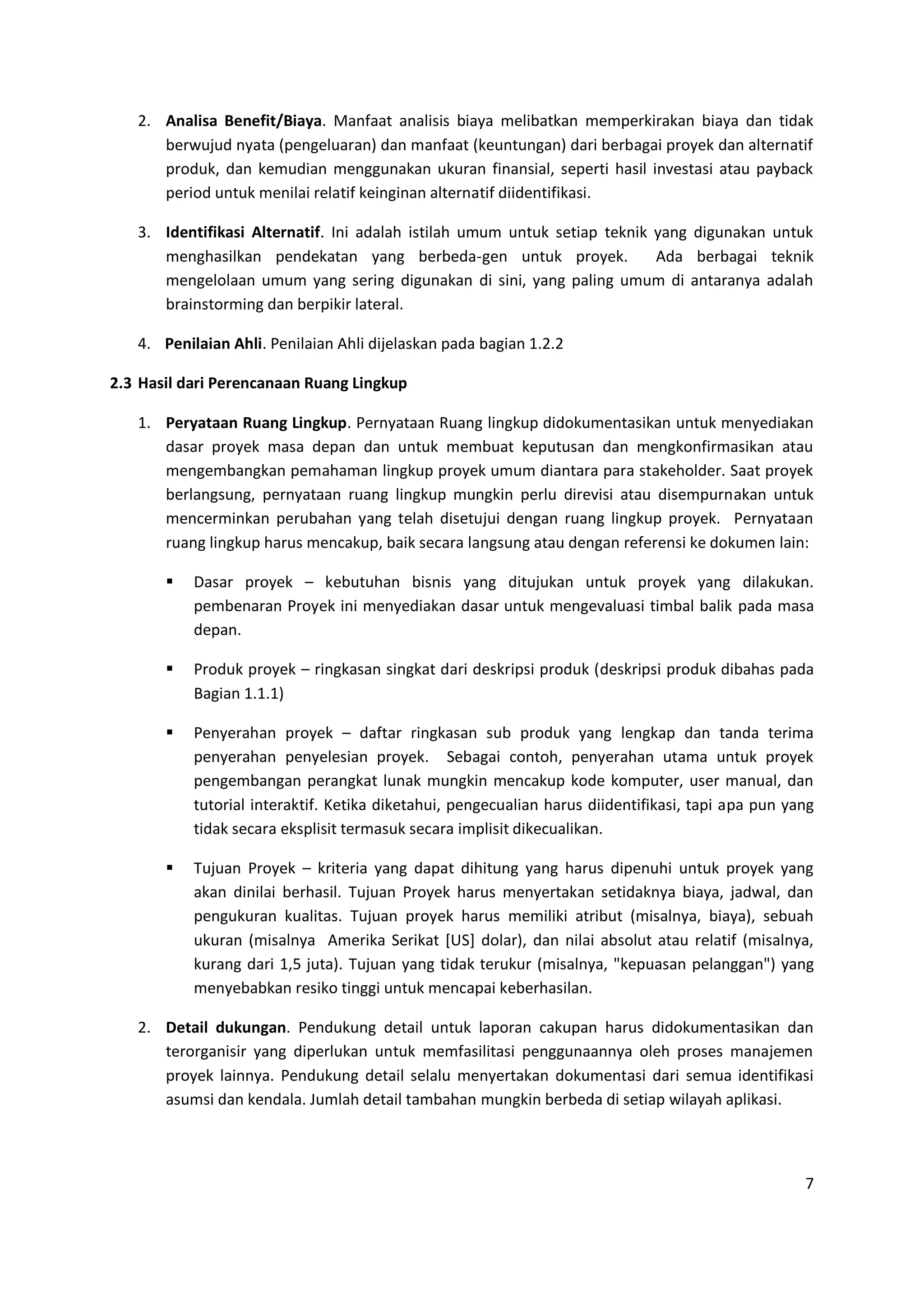 7
2. Analisa Benefit/Biaya. Manfaat analisis biaya melibatkan memperkirakan biaya dan tidak
berwujud nyata (pengeluaran) dan manfaat (keuntungan) dari berbagai proyek dan alternatif
produk, dan kemudian menggunakan ukuran finansial, seperti hasil investasi atau payback
period untuk menilai relatif keinginan alternatif diidentifikasi.
3. Identifikasi Alternatif. Ini adalah istilah umum untuk setiap teknik yang digunakan untuk
menghasilkan pendekatan yang berbeda-gen untuk proyek. Ada berbagai teknik
mengelolaan umum yang sering digunakan di sini, yang paling umum di antaranya adalah
brainstorming dan berpikir lateral.
4. Penilaian Ahli. Penilaian Ahli dijelaskan pada bagian 1.2.2
2.3 Hasil dari Perencanaan Ruang Lingkup
1. Peryataan Ruang Lingkup. Pernyataan Ruang lingkup didokumentasikan untuk menyediakan
dasar proyek masa depan dan untuk membuat keputusan dan mengkonfirmasikan atau
mengembangkan pemahaman lingkup proyek umum diantara para stakeholder. Saat proyek
berlangsung, pernyataan ruang lingkup mungkin perlu direvisi atau disempurnakan untuk
mencerminkan perubahan yang telah disetujui dengan ruang lingkup proyek. Pernyataan
ruang lingkup harus mencakup, baik secara langsung atau dengan referensi ke dokumen lain:
 Dasar proyek – kebutuhan bisnis yang ditujukan untuk proyek yang dilakukan.
pembenaran Proyek ini menyediakan dasar untuk mengevaluasi timbal balik pada masa
depan.
 Produk proyek – ringkasan singkat dari deskripsi produk (deskripsi produk dibahas pada
Bagian 1.1.1)
 Penyerahan proyek – daftar ringkasan sub produk yang lengkap dan tanda terima
penyerahan penyelesian proyek. Sebagai contoh, penyerahan utama untuk proyek
pengembangan perangkat lunak mungkin mencakup kode komputer, user manual, dan
tutorial interaktif. Ketika diketahui, pengecualian harus diidentifikasi, tapi apa pun yang
tidak secara eksplisit termasuk secara implisit dikecualikan.
 Tujuan Proyek – kriteria yang dapat dihitung yang harus dipenuhi untuk proyek yang
akan dinilai berhasil. Tujuan Proyek harus menyertakan setidaknya biaya, jadwal, dan
pengukuran kualitas. Tujuan proyek harus memiliki atribut (misalnya, biaya), sebuah
ukuran (misalnya Amerika Serikat [US] dolar), dan nilai absolut atau relatif (misalnya,
kurang dari 1,5 juta). Tujuan yang tidak terukur (misalnya, "kepuasan pelanggan") yang
menyebabkan resiko tinggi untuk mencapai keberhasilan.
2. Detail dukungan. Pendukung detail untuk laporan cakupan harus didokumentasikan dan
terorganisir yang diperlukan untuk memfasilitasi penggunaannya oleh proses manajemen
proyek lainnya. Pendukung detail selalu menyertakan dokumentasi dari semua identifikasi
asumsi dan kendala. Jumlah detail tambahan mungkin berbeda di setiap wilayah aplikasi.
 