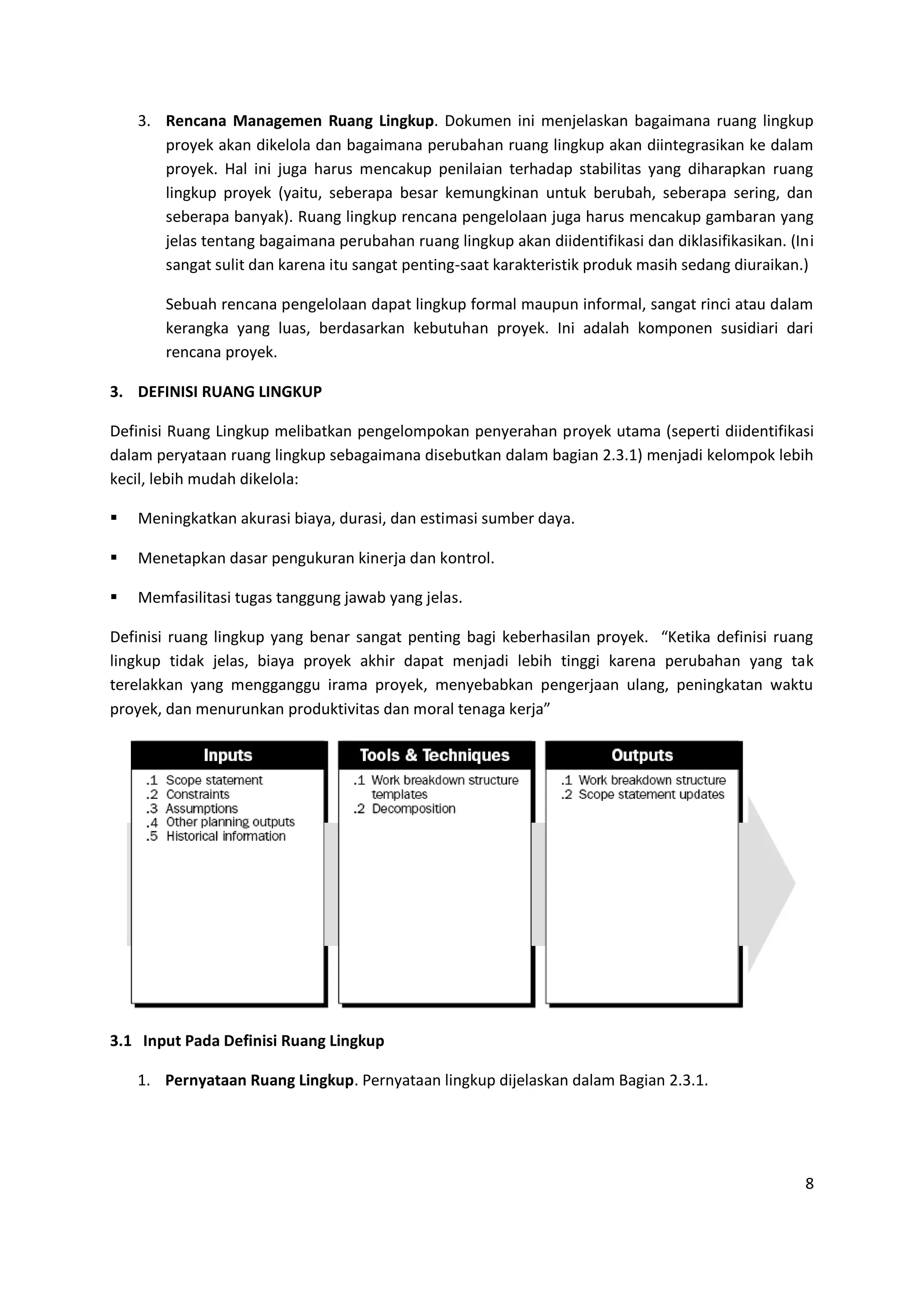 8
3. Rencana Managemen Ruang Lingkup. Dokumen ini menjelaskan bagaimana ruang lingkup
proyek akan dikelola dan bagaimana perubahan ruang lingkup akan diintegrasikan ke dalam
proyek. Hal ini juga harus mencakup penilaian terhadap stabilitas yang diharapkan ruang
lingkup proyek (yaitu, seberapa besar kemungkinan untuk berubah, seberapa sering, dan
seberapa banyak). Ruang lingkup rencana pengelolaan juga harus mencakup gambaran yang
jelas tentang bagaimana perubahan ruang lingkup akan diidentifikasi dan diklasifikasikan. (Ini
sangat sulit dan karena itu sangat penting-saat karakteristik produk masih sedang diuraikan.)
Sebuah rencana pengelolaan dapat lingkup formal maupun informal, sangat rinci atau dalam
kerangka yang luas, berdasarkan kebutuhan proyek. Ini adalah komponen susidiari dari
rencana proyek.
3. DEFINISI RUANG LINGKUP
Definisi Ruang Lingkup melibatkan pengelompokan penyerahan proyek utama (seperti diidentifikasi
dalam peryataan ruang lingkup sebagaimana disebutkan dalam bagian 2.3.1) menjadi kelompok lebih
kecil, lebih mudah dikelola:
 Meningkatkan akurasi biaya, durasi, dan estimasi sumber daya.
 Menetapkan dasar pengukuran kinerja dan kontrol.
 Memfasilitasi tugas tanggung jawab yang jelas.
Definisi ruang lingkup yang benar sangat penting bagi keberhasilan proyek. “Ketika definisi ruang
lingkup tidak jelas, biaya proyek akhir dapat menjadi lebih tinggi karena perubahan yang tak
terelakkan yang mengganggu irama proyek, menyebabkan pengerjaan ulang, peningkatan waktu
proyek, dan menurunkan produktivitas dan moral tenaga kerja”
3.1 Input Pada Definisi Ruang Lingkup
1. Pernyataan Ruang Lingkup. Pernyataan lingkup dijelaskan dalam Bagian 2.3.1.
 