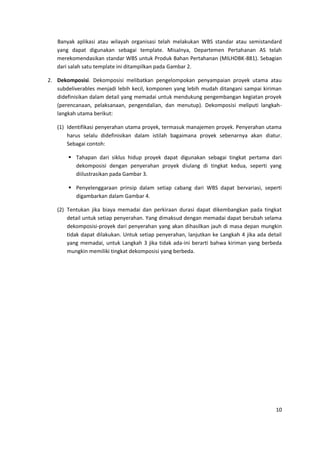 10
Banyak aplikasi atau wilayah organisasi telah melakukan WBS standar atau semistandard
yang dapat digunakan sebagai template. Misalnya, Departemen Pertahanan AS telah
merekomendasikan standar WBS untuk Produk Bahan Pertahanan (MILHDBK-881). Sebagian
dari salah satu template ini ditampilkan pada Gambar 2.
2. Dekomposisi. Dekomposisi melibatkan pengelompokan penyampaian proyek utama atau
subdeliverables menjadi lebih kecil, komponen yang lebih mudah ditangani sampai kiriman
didefinisikan dalam detail yang memadai untuk mendukung pengembangan kegiatan proyek
(perencanaan, pelaksanaan, pengendalian, dan menutup). Dekomposisi meliputi langkah-
langkah utama berikut:
(1) Identifikasi penyerahan utama proyek, termasuk manajemen proyek. Penyerahan utama
harus selalu didefinisikan dalam istilah bagaimana proyek sebenarnya akan diatur.
Sebagai contoh:
 Tahapan dari siklus hidup proyek dapat digunakan sebagai tingkat pertama dari
dekomposisi dengan penyerahan proyek diulang di tingkat kedua, seperti yang
diilustrasikan pada Gambar 3.
 Penyelenggaraan prinsip dalam setiap cabang dari WBS dapat bervariasi, seperti
digambarkan dalam Gambar 4.
(2) Tentukan jika biaya memadai dan perkiraan durasi dapat dikembangkan pada tingkat
detail untuk setiap penyerahan. Yang dimaksud dengan memadai dapat berubah selama
dekomposisi-proyek dari penyerahan yang akan dihasilkan jauh di masa depan mungkin
tidak dapat dilakukan. Untuk setiap penyerahan, lanjutkan ke Langkah 4 jika ada detail
yang memadai, untuk Langkah 3 jika tidak ada-ini berarti bahwa kiriman yang berbeda
mungkin memiliki tingkat dekomposisi yang berbeda.
 