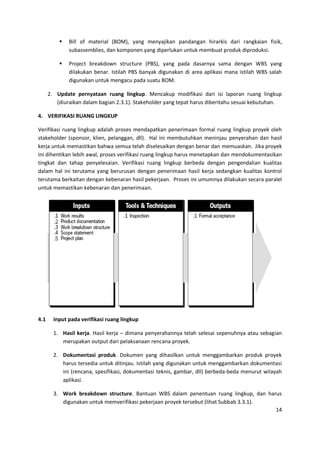 14
 Bill of material (BOM), yang menyajikan pandangan hirarkis dari rangkaian fisik,
subassemblies, dan komponen yang diperlukan untuk membuat produk diproduksi.
 Project breakdown structure (PBS), yang pada dasarnya sama dengan WBS yang
dilakukan benar. Istilah PBS banyak digunakan di area aplikasi mana istilah WBS salah
digunakan untuk mengacu pada suatu BOM.
2. Update pernyataan ruang lingkup. Mencakup modifikasi dari isi laporan ruang lingkup
(diuraikan dalam bagian 2.3.1). Stakeholder yang tepat harus diberitahu sesuai kebutuhan.
4. VERIFIKASI RUANG LINGKUP
Verifikasi ruang lingkup adalah proses mendapatkan penerimaan formal ruang lingkup proyek oleh
stakeholder (sponsor, klien, pelanggan, dll). Hal ini membutuhkan meninjau penyerahan dan hasil
kerja untuk memastikan bahwa semua telah diselesaikan dengan benar dan memuaskan. Jika proyek
ini dihentikan lebih awal, proses verifikasi ruang lingkup harus menetapkan dan mendokumentasikan
tingkat dan tahap penyelesaian. Verifikasi ruang lingkup berbeda dengan pengendalian kualitas
dalam hal ini terutama yang berurusan dengan penerimaan hasil kerja sedangkan kualitas kontrol
terutama berkaitan dengan kebenaran hasil pekerjaan. Proses ini umumnya dilakukan secara paralel
untuk memastikan kebenaran dan penerimaan.
4.1 Input pada verifikasi ruang lingkup
1. Hasil kerja. Hasil kerja – dimana penyerahannya telah selesai sepenuhnya atau sebagian
merupakan output dari pelaksanaan rencana proyek.
2. Dokumentasi produk. Dokumen yang dihasilkan untuk menggambarkan produk proyek
harus tersedia untuk ditinjau. Istilah yang digunakan untuk menggambarkan dokumentasi
ini (rencana, spesifikasi, dokumentasi teknis, gambar, dll) berbeda-beda menurut wilayah
aplikasi.
3. Work breakdown structure. Bantuan WBS dalam penentuan ruang lingkup, dan harus
digunakan untuk memverifikasi pekerjaan proyek tersebut (lihat Subbab 3.3.1).
 