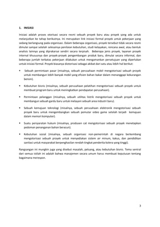 3
1. INISIASI
Inisiasi adalah proses otorisasi secara resmi sebuah proyek baru atau proyek yang ada untuk
melanjutkan ke tahap berikutnya. Ini merupakan link inisiasi formal proyek untuk pekerjaan yang
sedang berlangsung pada organisasi. Dalam beberapa organisasi, proyek tersebut tidak secara resmi
dimulai sampai setelah selesainya penilaian kebutuhan, studi kelayakan, rencana awal, atau bentuk
analisis lainnya yang diprakarsai sendiri secara terpisah. Beberapa jenis proyek, layanan proyek
internal khususnya dan proyek-proyek pengembangan produk baru, dimulai secara informal, dan
beberapa jumlah terbatas pekerjaan dilakukan untuk mengamankan persetujuan yang diperlukan
untuk inisiasi formal. Proyek biasanya diotorisasi sebagai akibat dari satu atau lebih hal berikut:
 Sebuah permintaan pasar (misalnya, sebuah perusahaan mobil mengotorisasi sebuah proyek
untuk membangun lebih banyak mobil yang efisien bahan bakar dalam menanggapi kekurangan
bensin).
 Kebutuhan bisnis (misalnya, sebuah perusahaan pelatihan mengotorisasi sebuah proyek untuk
membuat program baru untuk meningkatkan pendapatan perusahaan).
 Permintaan pelanggan (misalnya, sebuah utilitas listrik mengotorisasi sebuah proyek untuk
membangun sebuah gardu baru untuk melayani sebuah area industri baru).
 Sebuah kemajuan teknologi (misalnya, sebuah perusahaan elektronik mengotorisasi sebuah
proyek baru untuk mengembangkan sebuah pemutar video game setelah terjadi kemajuan
dalam memori komputer).
 Suatu persyaratan hukum (misalnya, produsen cat mengotorisasi sebuah proyek menetapkan
pedoman penanganan bahan beracun).
 Kebutuhan sosial (misalnya, sebuah organisasi non-pemerintah di negara berkembang
mengotorisasi sebuah proyek untuk menyediakan sistem air minum, kakus, dan pendidikan
sanitasi untuk masyarakat berpenghasilan rendah tingkat penderita kolera yang tinggi).
Rangsangan ini mungkin juga yang disebut masalah, peluang, atau kebutuhan bisnis. Tema sentral
dari semua istilah ini adalah bahwa manajemen secara umum harus membuat keputusan tentang
bagaimana merespon.
 