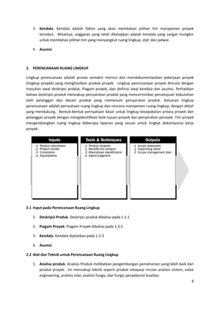 6
3. Kendala. Kendala adalah faktor yang akan membatasi pilihan tim manajemen proyek
tersebut. Misalnya, anggaran yang telah ditetapkan adalah kendala yang sangat mungkin
untuk membatasi pilihan tim yang menyangkut ruang lingkup, staf, dan jadwal.
4. Asumsi.
2. PERENCANAAN RUANG LINGKUP
Lingkup perencanaan adalah proses semakin merinci dan mendokumentasikan pekerjaan proyek
(lingkup proyek) yang menghasilkan produk proyek. Lingkup perencanaan proyek dimulai dengan
masukan awal deskripsi produk, Piagam proyek, dan definisi awal kendala dan asumsi. Perhatikan
bahwa deskripsi produk mencakup persyaratan produk yang mencerminkan persetujuan kebutuhan
oleh pelanggan dan desain produk yang memenuhi persyaratan produk. Keluaran lingkup
perencanaan adalah pernyataan ruang lingkup dan rencana manajemen ruang lingkup, dengan detail
yang mendukung. Bentuk-bentuk pernyataan dasar untuk lingkup kesepakatan antara proyek dan
pelanggan proyek dengan mengidentifikasi baik tujuan proyek dan penyerahan peroyek. Tim proyek
mengembangkan ruang lingkup beberapa laporan yang sesuai untuk tingkat dekomposisi kerja
proyek.
2.1 Input pada Perencanaan Ruang Lingkup
1. Deskripsi Produk. Deskripsi produk dibahas pada 1.1.1
2. Piagam Proyek. Piagam Proyek dibahas pada 1.3.1
3. Kendala. Kendala dijelaskan pada 1.3.3
4. Asumsi.
2.2 Alat dan Teknik untuk Perencanaan Ruang Lingkup
1. Analisa produk. Analisis Produk melibatkan pengembangan pemahaman yang lebih baik dari
produk proyek. Ini mencakup teknik seperti produk rekayasa rincian analisis sistem, value
engineering, analisis nilai, analisis fungsi, dan fungsi penyebaran kualitas.
 