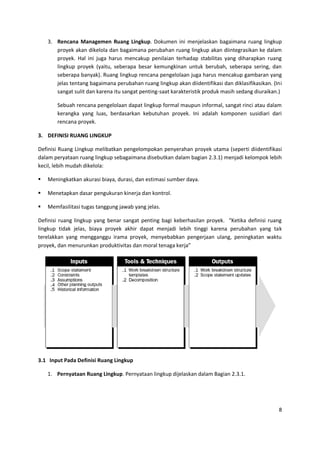 8
3. Rencana Managemen Ruang Lingkup. Dokumen ini menjelaskan bagaimana ruang lingkup
proyek akan dikelola dan bagaimana perubahan ruang lingkup akan diintegrasikan ke dalam
proyek. Hal ini juga harus mencakup penilaian terhadap stabilitas yang diharapkan ruang
lingkup proyek (yaitu, seberapa besar kemungkinan untuk berubah, seberapa sering, dan
seberapa banyak). Ruang lingkup rencana pengelolaan juga harus mencakup gambaran yang
jelas tentang bagaimana perubahan ruang lingkup akan diidentifikasi dan diklasifikasikan. (Ini
sangat sulit dan karena itu sangat penting-saat karakteristik produk masih sedang diuraikan.)
Sebuah rencana pengelolaan dapat lingkup formal maupun informal, sangat rinci atau dalam
kerangka yang luas, berdasarkan kebutuhan proyek. Ini adalah komponen susidiari dari
rencana proyek.
3. DEFINISI RUANG LINGKUP
Definisi Ruang Lingkup melibatkan pengelompokan penyerahan proyek utama (seperti diidentifikasi
dalam peryataan ruang lingkup sebagaimana disebutkan dalam bagian 2.3.1) menjadi kelompok lebih
kecil, lebih mudah dikelola:
 Meningkatkan akurasi biaya, durasi, dan estimasi sumber daya.
 Menetapkan dasar pengukuran kinerja dan kontrol.
 Memfasilitasi tugas tanggung jawab yang jelas.
Definisi ruang lingkup yang benar sangat penting bagi keberhasilan proyek. “Ketika definisi ruang
lingkup tidak jelas, biaya proyek akhir dapat menjadi lebih tinggi karena perubahan yang tak
terelakkan yang mengganggu irama proyek, menyebabkan pengerjaan ulang, peningkatan waktu
proyek, dan menurunkan produktivitas dan moral tenaga kerja”
3.1 Input Pada Definisi Ruang Lingkup
1. Pernyataan Ruang Lingkup. Pernyataan lingkup dijelaskan dalam Bagian 2.3.1.
 