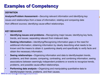 Examples of Competency DEFINITION Analysis/Problem Assessment — Securing relevant information and identifying key  issues and relationships from a base of information; relating and comparing data  from different sources; identifying cause-effect relationships. KEY BEHAVIOR Identifying issues and problems —Recognizing major issues; identifying key facts, trends, and issues; separating relevant from irrelevant data. Seeking information —Identifying/Recognizing information gaps or the need for additional information; obtaining information by clearly describing what needs to be known and the means to obtain it; questioning clearly and specifically to verify facts and obtain the necessary information. Seeing relationships —Organizing information and data to identify/explain trends, problems, and their causes; comparing, contrasting, and combining information; seeing associations between seemingly independent problems or events to recognize trends, problems, and possible cause-effect relationships. Performing data analysis —Organizing and manipulating quantitative data to identify/explain trends, problems, and their causes. 
