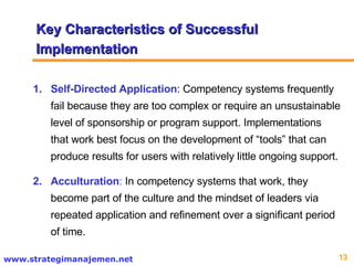 Self-Directed   Application : Competency systems frequently fail because they are too complex or require an unsustainable level of sponsorship or program support. Implementations that work best focus on the development of “tools” that can produce results for users with relatively little ongoing support. Acculturation :  In competency systems that work, they become part of the culture and the mindset of leaders via repeated application and refinement over a significant period of time.  Key Characteristics of Successful Implementation 
