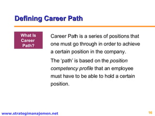 Defining Career Path Career Path is a series of positions that one must go through in order to achieve a certain position in the company.  The ‘path’ is based on the  position competency profile  that an employee must have to be able to hold a certain position.  What Is Career  Path? 