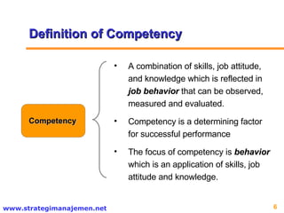 Definition of Competency Competency A combination of skills, job attitude, and knowledge which is reflected in  job behavior  that can be observed, measured and evaluated.  Competency is a determining factor for successful performance The focus of competency is  behavior  which is an application of skills, job attitude and knowledge.  
