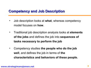 Competency and Job Description Job description looks at  what , whereas competency model focuses on  how .  Traditional job description analysis looks at  elements of the jobs  and defines the job into  sequences of tasks necessary to perform the job Competency studies  the people who do the job well , and defines the job in terms of  the characteristics and behaviors of these people. 