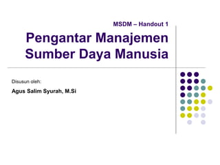 MSDM – Handout 1
Pengantar Manajemen
Sumber Daya Manusia
Disusun oleh:
Agus Salim Syurah, M.Si
 