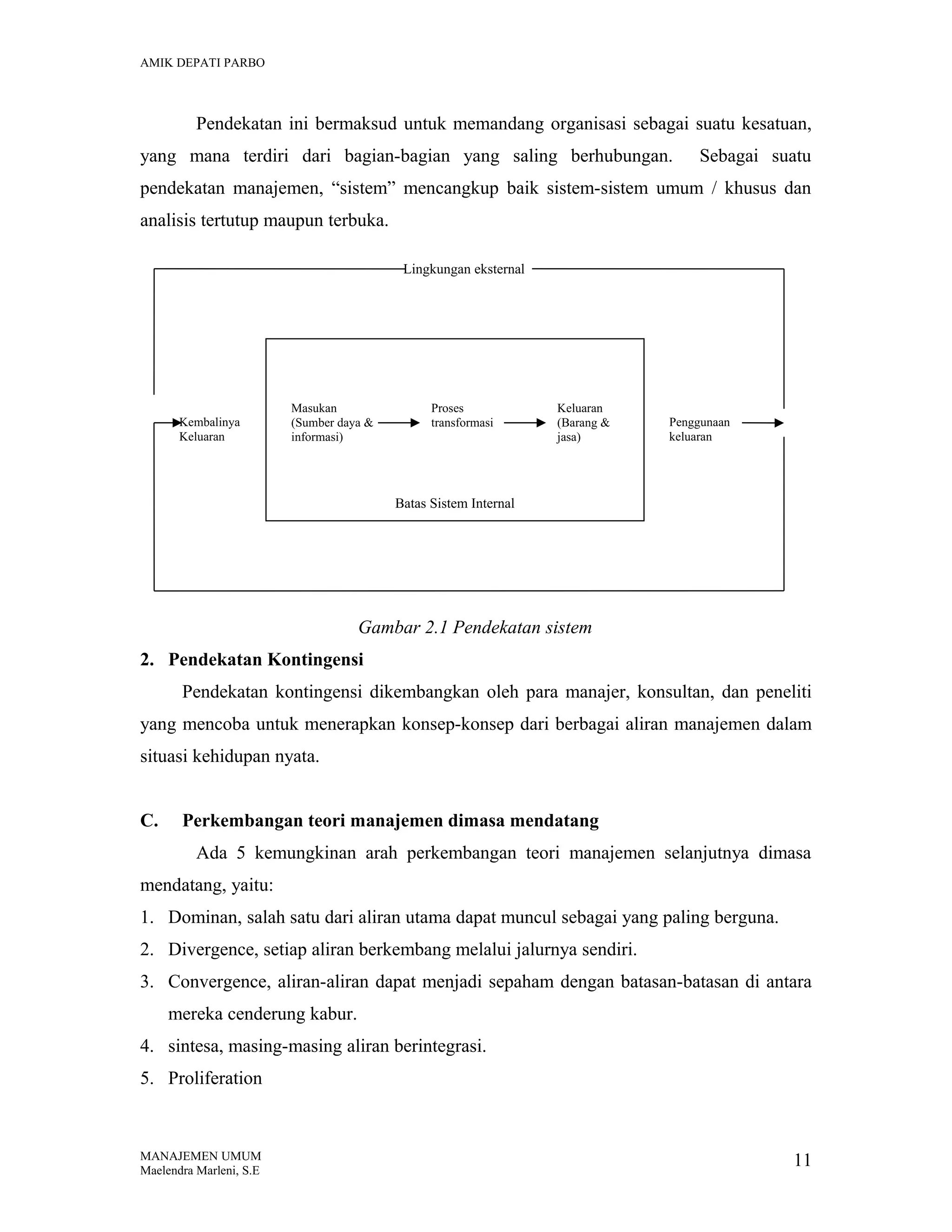 AMIK DEPATI PARBO

Pendekatan ini bermaksud untuk memandang organisasi sebagai suatu kesatuan,
yang mana terdiri dari bagian-bagian yang saling berhubungan.

Sebagai suatu

pendekatan manajemen, “sistem” mencangkup baik sistem-sistem umum / khusus dan
analisis tertutup maupun terbuka.
Lingkungan eksternal

Kembalinya
Keluaran

Masukan
(Sumber daya &
informasi)

Proses
transformasi

Keluaran
(Barang &
jasa)

Penggunaan
keluaran

Batas Sistem Internal

Gambar 2.1 Pendekatan sistem
2. Pendekatan Kontingensi
Pendekatan kontingensi dikembangkan oleh para manajer, konsultan, dan peneliti
yang mencoba untuk menerapkan konsep-konsep dari berbagai aliran manajemen dalam
situasi kehidupan nyata.
C.

Perkembangan teori manajemen dimasa mendatang
Ada 5 kemungkinan arah perkembangan teori manajemen selanjutnya dimasa

mendatang, yaitu:
1. Dominan, salah satu dari aliran utama dapat muncul sebagai yang paling berguna.
2. Divergence, setiap aliran berkembang melalui jalurnya sendiri.
3. Convergence, aliran-aliran dapat menjadi sepaham dengan batasan-batasan di antara
mereka cenderung kabur.
4. sintesa, masing-masing aliran berintegrasi.
5. Proliferation

MANAJEMEN UMUM
Maelendra Marleni, S.E

11

 