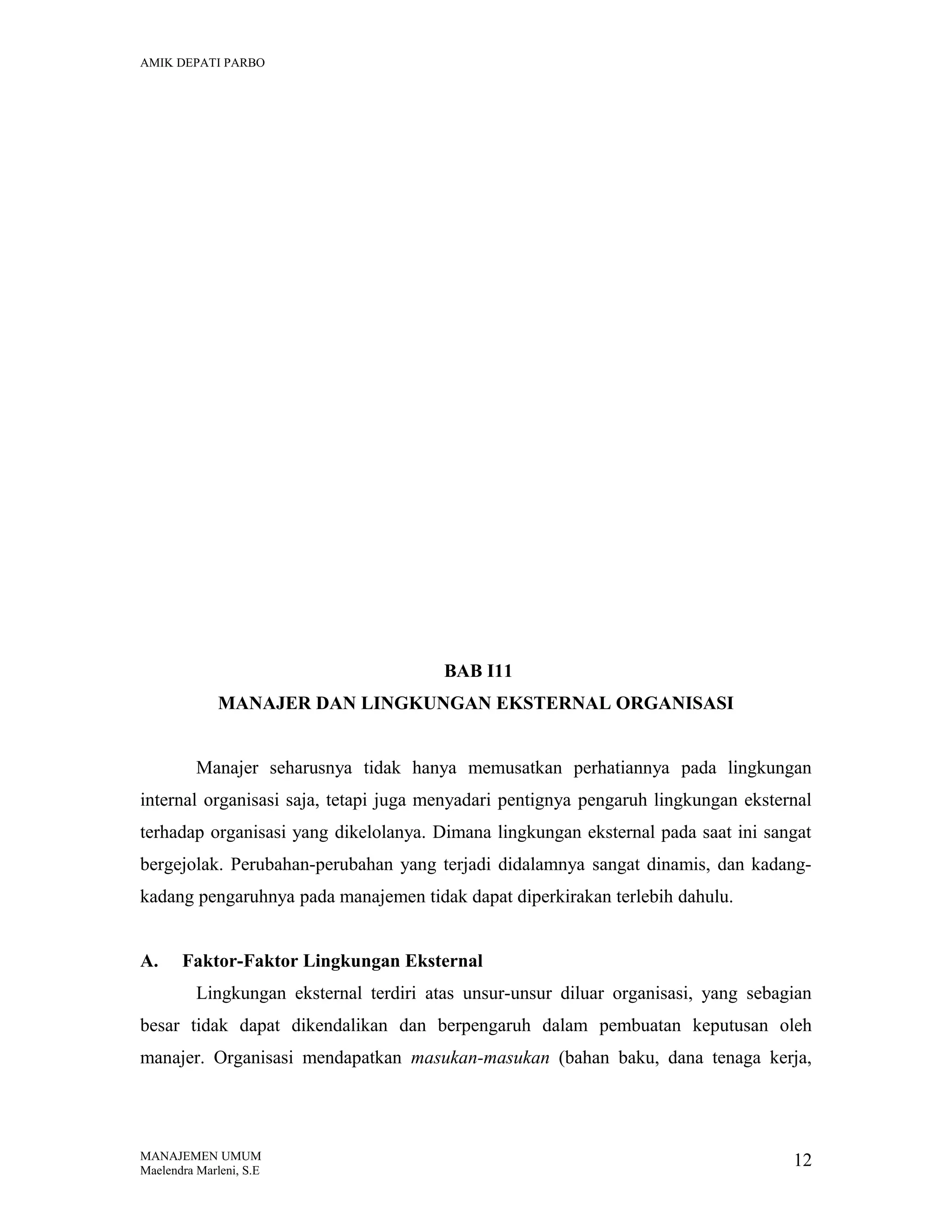 AMIK DEPATI PARBO

BAB I11
MANAJER DAN LINGKUNGAN EKSTERNAL ORGANISASI
Manajer seharusnya tidak hanya memusatkan perhatiannya pada lingkungan
internal organisasi saja, tetapi juga menyadari pentignya pengaruh lingkungan eksternal
terhadap organisasi yang dikelolanya. Dimana lingkungan eksternal pada saat ini sangat
bergejolak. Perubahan-perubahan yang terjadi didalamnya sangat dinamis, dan kadangkadang pengaruhnya pada manajemen tidak dapat diperkirakan terlebih dahulu.
A.

Faktor-Faktor Lingkungan Eksternal
Lingkungan eksternal terdiri atas unsur-unsur diluar organisasi, yang sebagian

besar tidak dapat dikendalikan dan berpengaruh dalam pembuatan keputusan oleh
manajer. Organisasi mendapatkan masukan-masukan (bahan baku, dana tenaga kerja,

MANAJEMEN UMUM
Maelendra Marleni, S.E

12

 