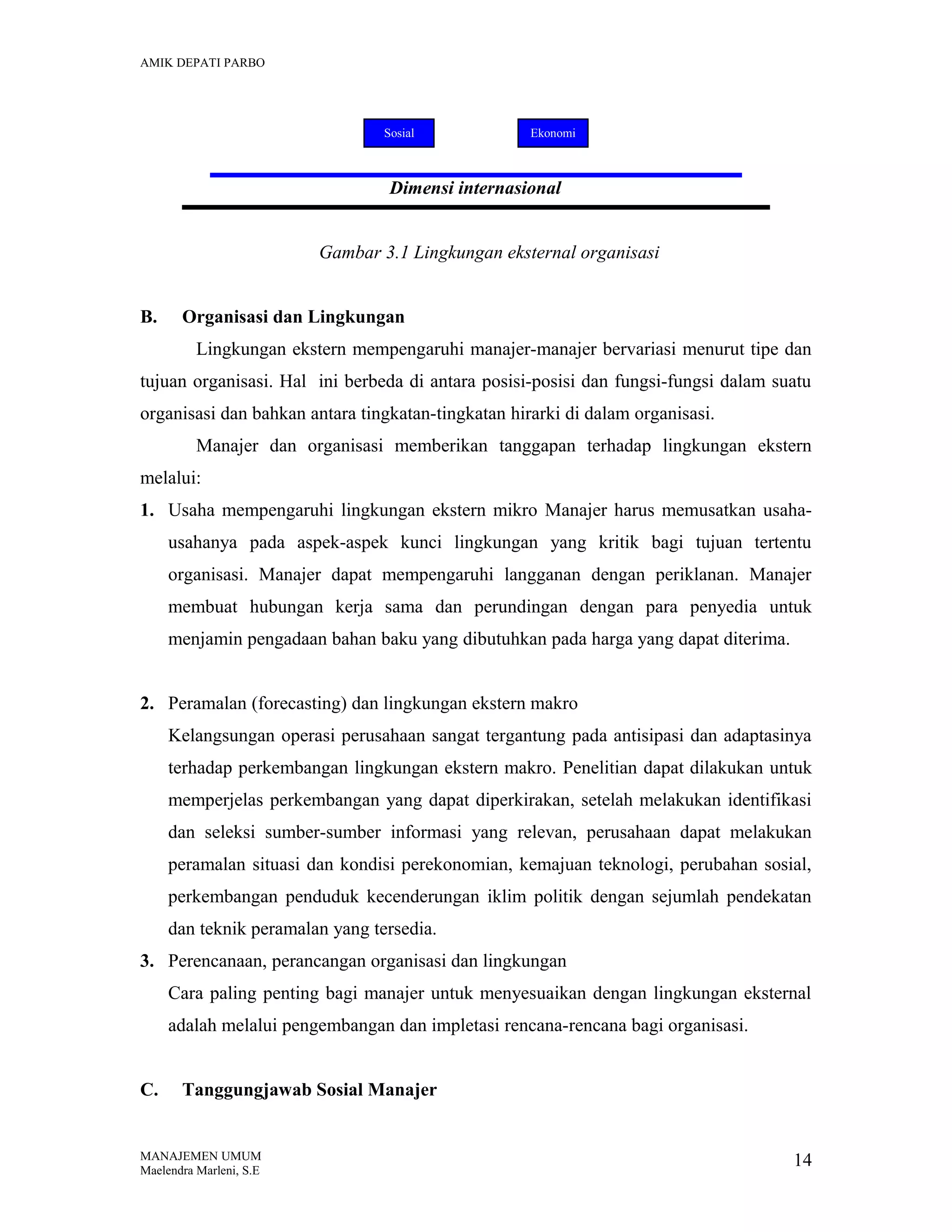 AMIK DEPATI PARBO

Sosial

Ekonomi

Dimensi internasional
Gambar 3.1 Lingkungan eksternal organisasi
B.

Organisasi dan Lingkungan
Lingkungan ekstern mempengaruhi manajer-manajer bervariasi menurut tipe dan

tujuan organisasi. Hal ini berbeda di antara posisi-posisi dan fungsi-fungsi dalam suatu
organisasi dan bahkan antara tingkatan-tingkatan hirarki di dalam organisasi.
Manajer dan organisasi memberikan tanggapan terhadap lingkungan ekstern
melalui:
1. Usaha mempengaruhi lingkungan ekstern mikro Manajer harus memusatkan usahausahanya pada aspek-aspek kunci lingkungan yang kritik bagi tujuan tertentu
organisasi. Manajer dapat mempengaruhi langganan dengan periklanan. Manajer
membuat hubungan kerja sama dan perundingan dengan para penyedia untuk
menjamin pengadaan bahan baku yang dibutuhkan pada harga yang dapat diterima.
2. Peramalan (forecasting) dan lingkungan ekstern makro
Kelangsungan operasi perusahaan sangat tergantung pada antisipasi dan adaptasinya
terhadap perkembangan lingkungan ekstern makro. Penelitian dapat dilakukan untuk
memperjelas perkembangan yang dapat diperkirakan, setelah melakukan identifikasi
dan seleksi sumber-sumber informasi yang relevan, perusahaan dapat melakukan
peramalan situasi dan kondisi perekonomian, kemajuan teknologi, perubahan sosial,
perkembangan penduduk kecenderungan iklim politik dengan sejumlah pendekatan
dan teknik peramalan yang tersedia.
3. Perencanaan, perancangan organisasi dan lingkungan
Cara paling penting bagi manajer untuk menyesuaikan dengan lingkungan eksternal
adalah melalui pengembangan dan impletasi rencana-rencana bagi organisasi.
C.

Tanggungjawab Sosial Manajer

MANAJEMEN UMUM
Maelendra Marleni, S.E

14

 