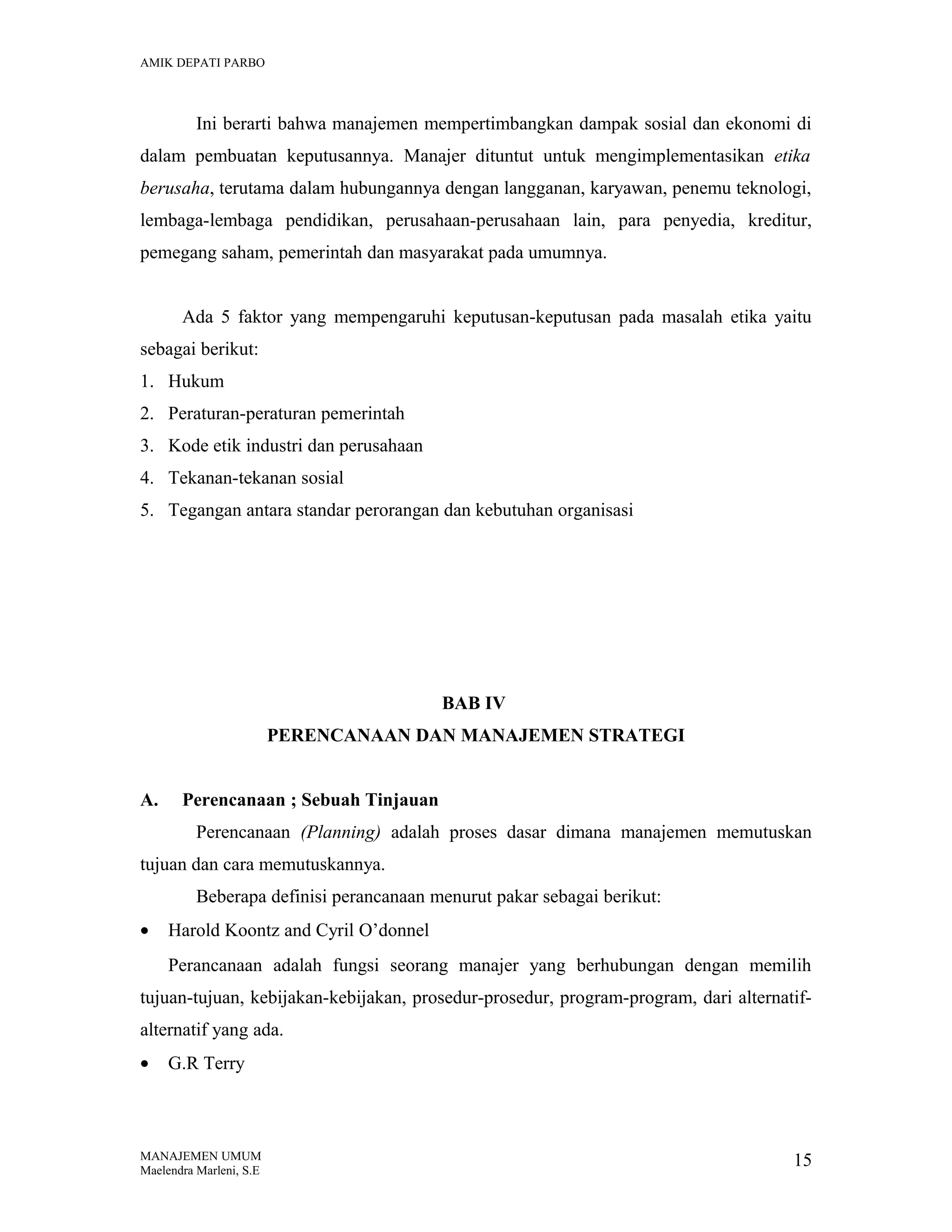 AMIK DEPATI PARBO

Ini berarti bahwa manajemen mempertimbangkan dampak sosial dan ekonomi di
dalam pembuatan keputusannya. Manajer dituntut untuk mengimplementasikan etika
berusaha, terutama dalam hubungannya dengan langganan, karyawan, penemu teknologi,
lembaga-lembaga pendidikan, perusahaan-perusahaan lain, para penyedia, kreditur,
pemegang saham, pemerintah dan masyarakat pada umumnya.
Ada 5 faktor yang mempengaruhi keputusan-keputusan pada masalah etika yaitu
sebagai berikut:
1. Hukum
2. Peraturan-peraturan pemerintah
3. Kode etik industri dan perusahaan
4. Tekanan-tekanan sosial
5. Tegangan antara standar perorangan dan kebutuhan organisasi

BAB IV
PERENCANAAN DAN MANAJEMEN STRATEGI
A.

Perencanaan ; Sebuah Tinjauan
Perencanaan (Planning) adalah proses dasar dimana manajemen memutuskan

tujuan dan cara memutuskannya.
Beberapa definisi perancanaan menurut pakar sebagai berikut:
•

Harold Koontz and Cyril O’donnel
Perancanaan adalah fungsi seorang manajer yang berhubungan dengan memilih

tujuan-tujuan, kebijakan-kebijakan, prosedur-prosedur, program-program, dari alternatifalternatif yang ada.
•

G.R Terry

MANAJEMEN UMUM
Maelendra Marleni, S.E

15

 