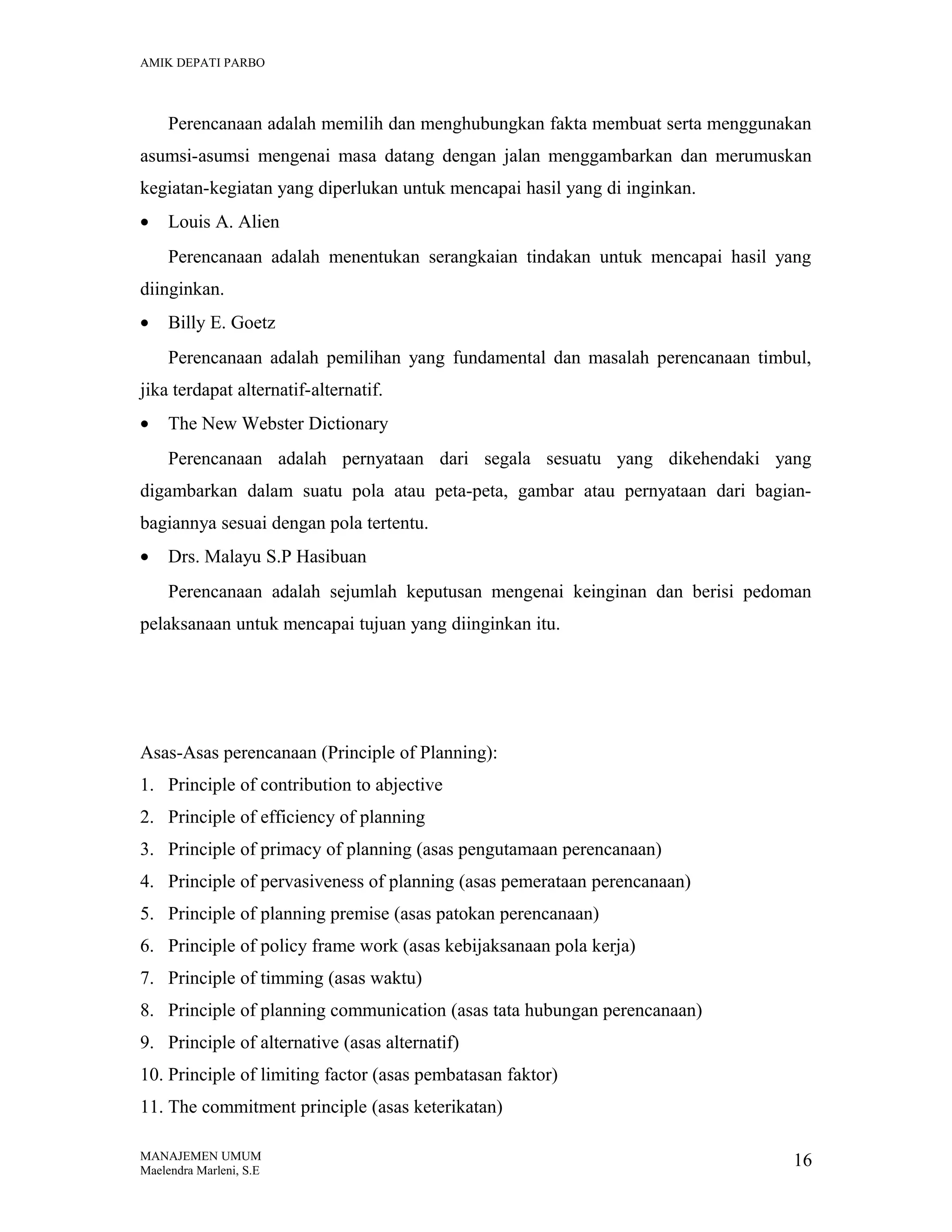 AMIK DEPATI PARBO

Perencanaan adalah memilih dan menghubungkan fakta membuat serta menggunakan
asumsi-asumsi mengenai masa datang dengan jalan menggambarkan dan merumuskan
kegiatan-kegiatan yang diperlukan untuk mencapai hasil yang di inginkan.
•

Louis A. Alien
Perencanaan adalah menentukan serangkaian tindakan untuk mencapai hasil yang

diinginkan.
•

Billy E. Goetz
Perencanaan adalah pemilihan yang fundamental dan masalah perencanaan timbul,

jika terdapat alternatif-alternatif.
•

The New Webster Dictionary
Perencanaan adalah pernyataan dari segala sesuatu yang dikehendaki yang

digambarkan dalam suatu pola atau peta-peta, gambar atau pernyataan dari bagianbagiannya sesuai dengan pola tertentu.
•

Drs. Malayu S.P Hasibuan
Perencanaan adalah sejumlah keputusan mengenai keinginan dan berisi pedoman

pelaksanaan untuk mencapai tujuan yang diinginkan itu.

Asas-Asas perencanaan (Principle of Planning):
1. Principle of contribution to abjective
2. Principle of efficiency of planning
3. Principle of primacy of planning (asas pengutamaan perencanaan)
4. Principle of pervasiveness of planning (asas pemerataan perencanaan)
5. Principle of planning premise (asas patokan perencanaan)
6. Principle of policy frame work (asas kebijaksanaan pola kerja)
7. Principle of timming (asas waktu)
8. Principle of planning communication (asas tata hubungan perencanaan)
9. Principle of alternative (asas alternatif)
10. Principle of limiting factor (asas pembatasan faktor)
11. The commitment principle (asas keterikatan)
MANAJEMEN UMUM
Maelendra Marleni, S.E

16

 