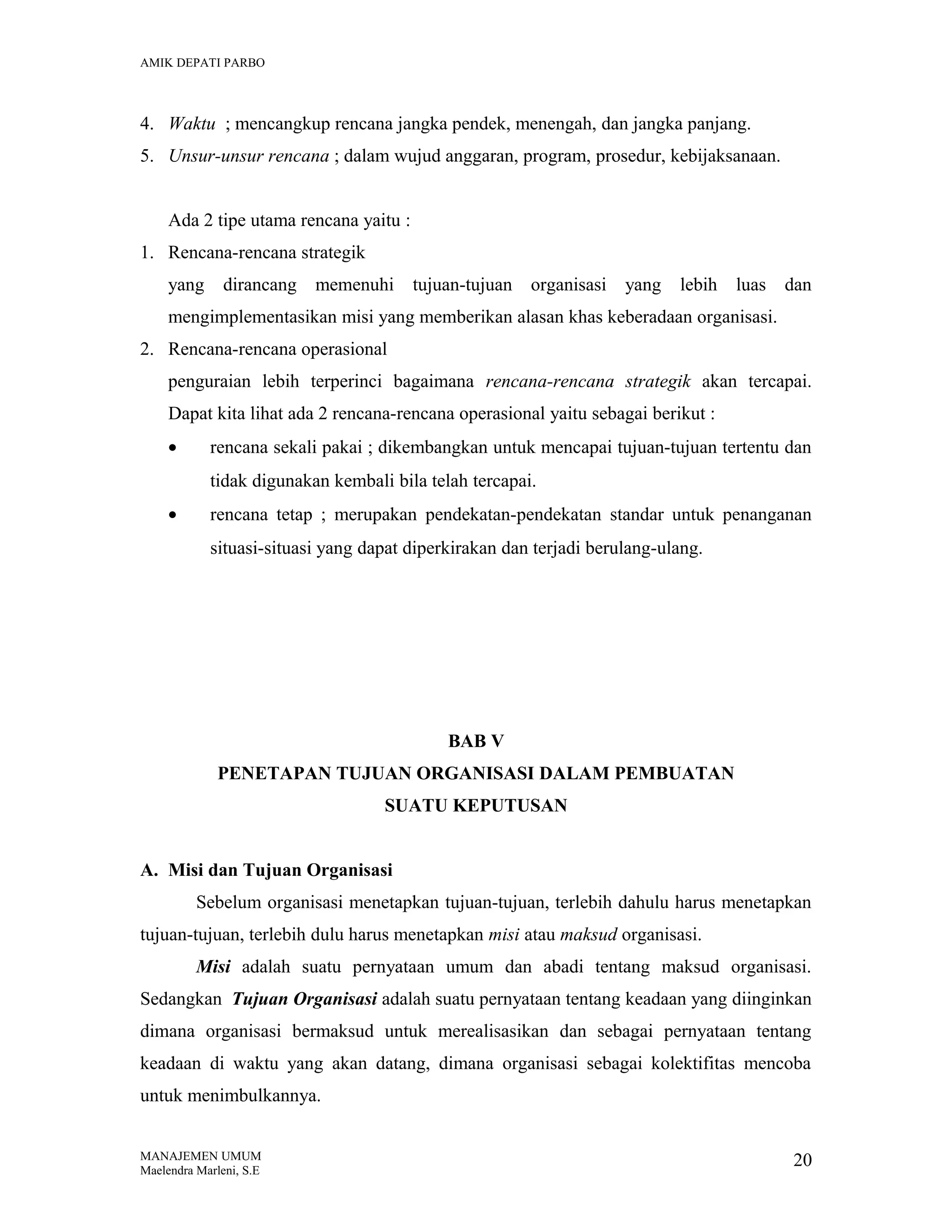 AMIK DEPATI PARBO

4. Waktu ; mencangkup rencana jangka pendek, menengah, dan jangka panjang.
5. Unsur-unsur rencana ; dalam wujud anggaran, program, prosedur, kebijaksanaan.
Ada 2 tipe utama rencana yaitu :
1. Rencana-rencana strategik
yang

dirancang

memenuhi

tujuan-tujuan organisasi

yang

lebih

luas

dan

mengimplementasikan misi yang memberikan alasan khas keberadaan organisasi.
2. Rencana-rencana operasional
penguraian lebih terperinci bagaimana rencana-rencana strategik akan tercapai.
Dapat kita lihat ada 2 rencana-rencana operasional yaitu sebagai berikut :
•

rencana sekali pakai ; dikembangkan untuk mencapai tujuan-tujuan tertentu dan
tidak digunakan kembali bila telah tercapai.

•

rencana tetap ; merupakan pendekatan-pendekatan standar untuk penanganan
situasi-situasi yang dapat diperkirakan dan terjadi berulang-ulang.

BAB V
PENETAPAN TUJUAN ORGANISASI DALAM PEMBUATAN
SUATU KEPUTUSAN
A. Misi dan Tujuan Organisasi
Sebelum organisasi menetapkan tujuan-tujuan, terlebih dahulu harus menetapkan
tujuan-tujuan, terlebih dulu harus menetapkan misi atau maksud organisasi.
Misi adalah suatu pernyataan umum dan abadi tentang maksud organisasi.
Sedangkan Tujuan Organisasi adalah suatu pernyataan tentang keadaan yang diinginkan
dimana organisasi bermaksud untuk merealisasikan dan sebagai pernyataan tentang
keadaan di waktu yang akan datang, dimana organisasi sebagai kolektifitas mencoba
untuk menimbulkannya.
MANAJEMEN UMUM
Maelendra Marleni, S.E

20

 