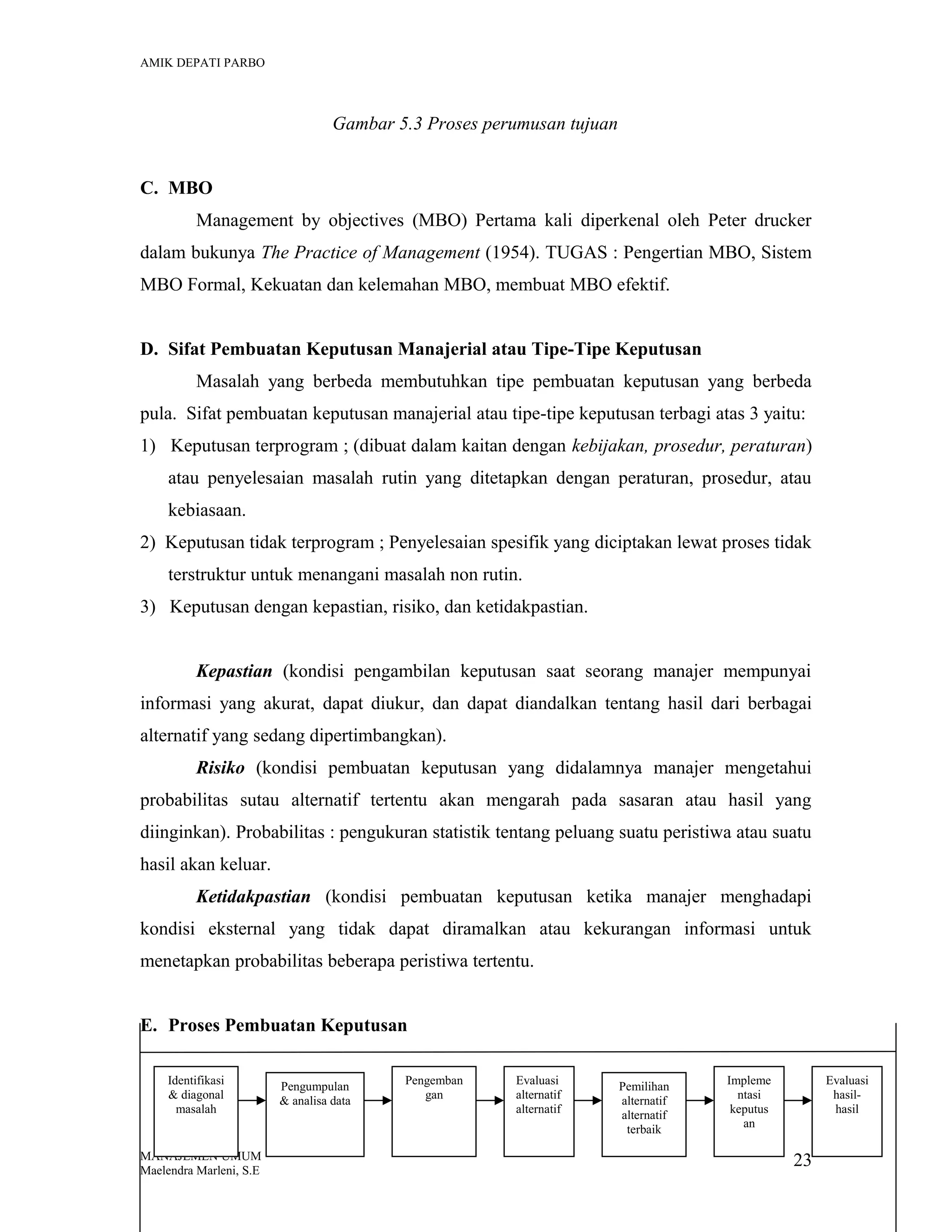 AMIK DEPATI PARBO

Gambar 5.3 Proses perumusan tujuan
C. MBO
Management by objectives (MBO) Pertama kali diperkenal oleh Peter drucker
dalam bukunya The Practice of Management (1954). TUGAS : Pengertian MBO, Sistem
MBO Formal, Kekuatan dan kelemahan MBO, membuat MBO efektif.
D. Sifat Pembuatan Keputusan Manajerial atau Tipe-Tipe Keputusan
Masalah yang berbeda membutuhkan tipe pembuatan keputusan yang berbeda
pula. Sifat pembuatan keputusan manajerial atau tipe-tipe keputusan terbagi atas 3 yaitu:
1) Keputusan terprogram ; (dibuat dalam kaitan dengan kebijakan, prosedur, peraturan)
atau penyelesaian masalah rutin yang ditetapkan dengan peraturan, prosedur, atau
kebiasaan.
2) Keputusan tidak terprogram ; Penyelesaian spesifik yang diciptakan lewat proses tidak
terstruktur untuk menangani masalah non rutin.
3) Keputusan dengan kepastian, risiko, dan ketidakpastian.
Kepastian (kondisi pengambilan keputusan saat seorang manajer mempunyai
informasi yang akurat, dapat diukur, dan dapat diandalkan tentang hasil dari berbagai
alternatif yang sedang dipertimbangkan).
Risiko (kondisi pembuatan keputusan yang didalamnya manajer mengetahui
probabilitas sutau alternatif tertentu akan mengarah pada sasaran atau hasil yang
diinginkan). Probabilitas : pengukuran statistik tentang peluang suatu peristiwa atau suatu
hasil akan keluar.
Ketidakpastian (kondisi pembuatan keputusan ketika manajer menghadapi
kondisi eksternal yang tidak dapat diramalkan atau kekurangan informasi untuk
menetapkan probabilitas beberapa peristiwa tertentu.
E. Proses Pembuatan Keputusan
Identifikasi
& diagonal
masalah

MANAJEMEN UMUM
Maelendra Marleni, S.E

Pengumpulan
& analisa data

Pengemban
gan

Evaluasi
alternatif
alternatif

Pemilihan
alternatif
alternatif
terbaik

Impleme
ntasi
keputus
an

Evaluasi
hasilhasil

23

 