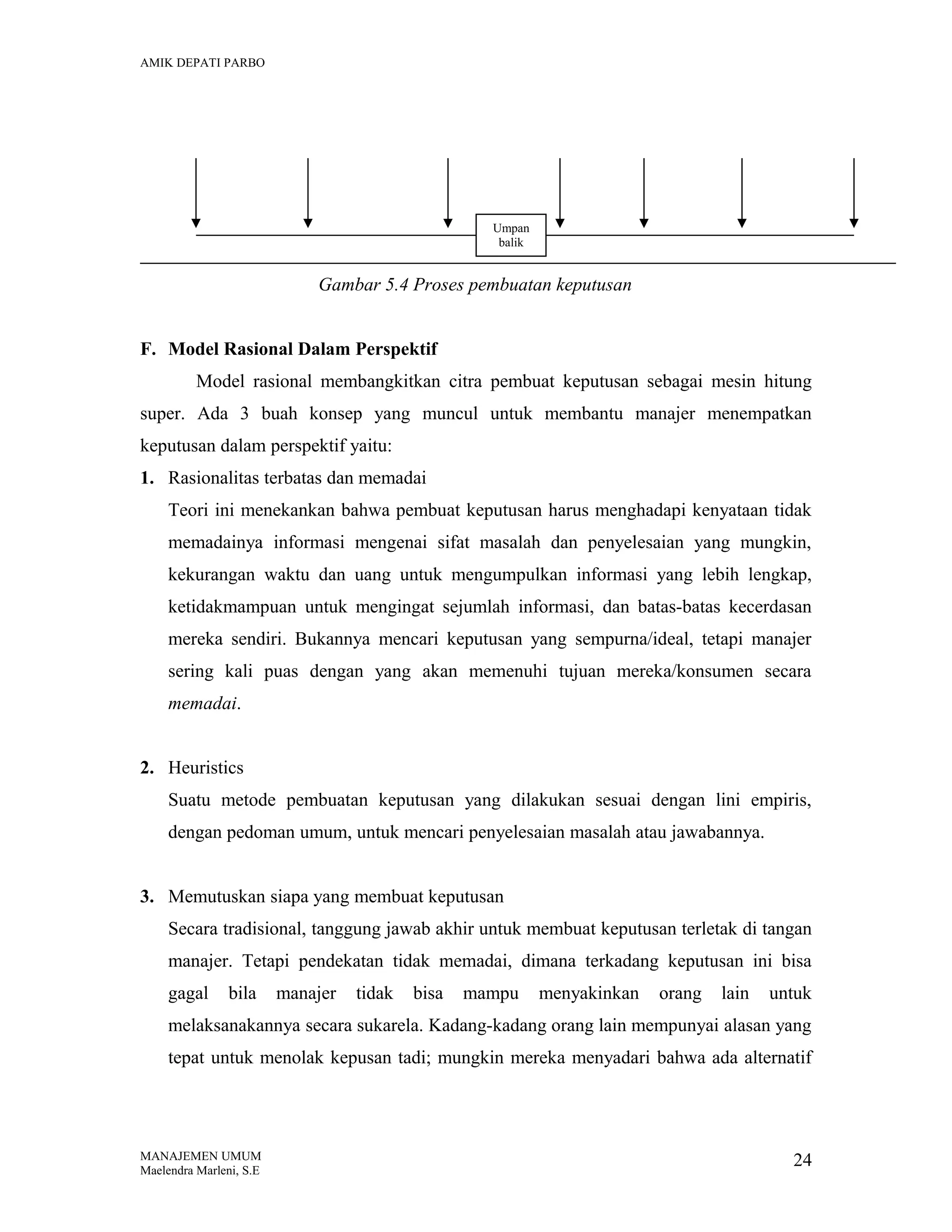 AMIK DEPATI PARBO

Umpan
balik

Gambar 5.4 Proses pembuatan keputusan
F. Model Rasional Dalam Perspektif
Model rasional membangkitkan citra pembuat keputusan sebagai mesin hitung
super. Ada 3 buah konsep yang muncul untuk membantu manajer menempatkan
keputusan dalam perspektif yaitu:
1. Rasionalitas terbatas dan memadai
Teori ini menekankan bahwa pembuat keputusan harus menghadapi kenyataan tidak
memadainya informasi mengenai sifat masalah dan penyelesaian yang mungkin,
kekurangan waktu dan uang untuk mengumpulkan informasi yang lebih lengkap,
ketidakmampuan untuk mengingat sejumlah informasi, dan batas-batas kecerdasan
mereka sendiri. Bukannya mencari keputusan yang sempurna/ideal, tetapi manajer
sering kali puas dengan yang akan memenuhi tujuan mereka/konsumen secara
memadai.
2. Heuristics
Suatu metode pembuatan keputusan yang dilakukan sesuai dengan lini empiris,
dengan pedoman umum, untuk mencari penyelesaian masalah atau jawabannya.
3. Memutuskan siapa yang membuat keputusan
Secara tradisional, tanggung jawab akhir untuk membuat keputusan terletak di tangan
manajer. Tetapi pendekatan tidak memadai, dimana terkadang keputusan ini bisa
gagal

bila

manajer

tidak

bisa

mampu

menyakinkan

orang

lain

untuk

melaksanakannya secara sukarela. Kadang-kadang orang lain mempunyai alasan yang
tepat untuk menolak kepusan tadi; mungkin mereka menyadari bahwa ada alternatif

MANAJEMEN UMUM
Maelendra Marleni, S.E

24

 