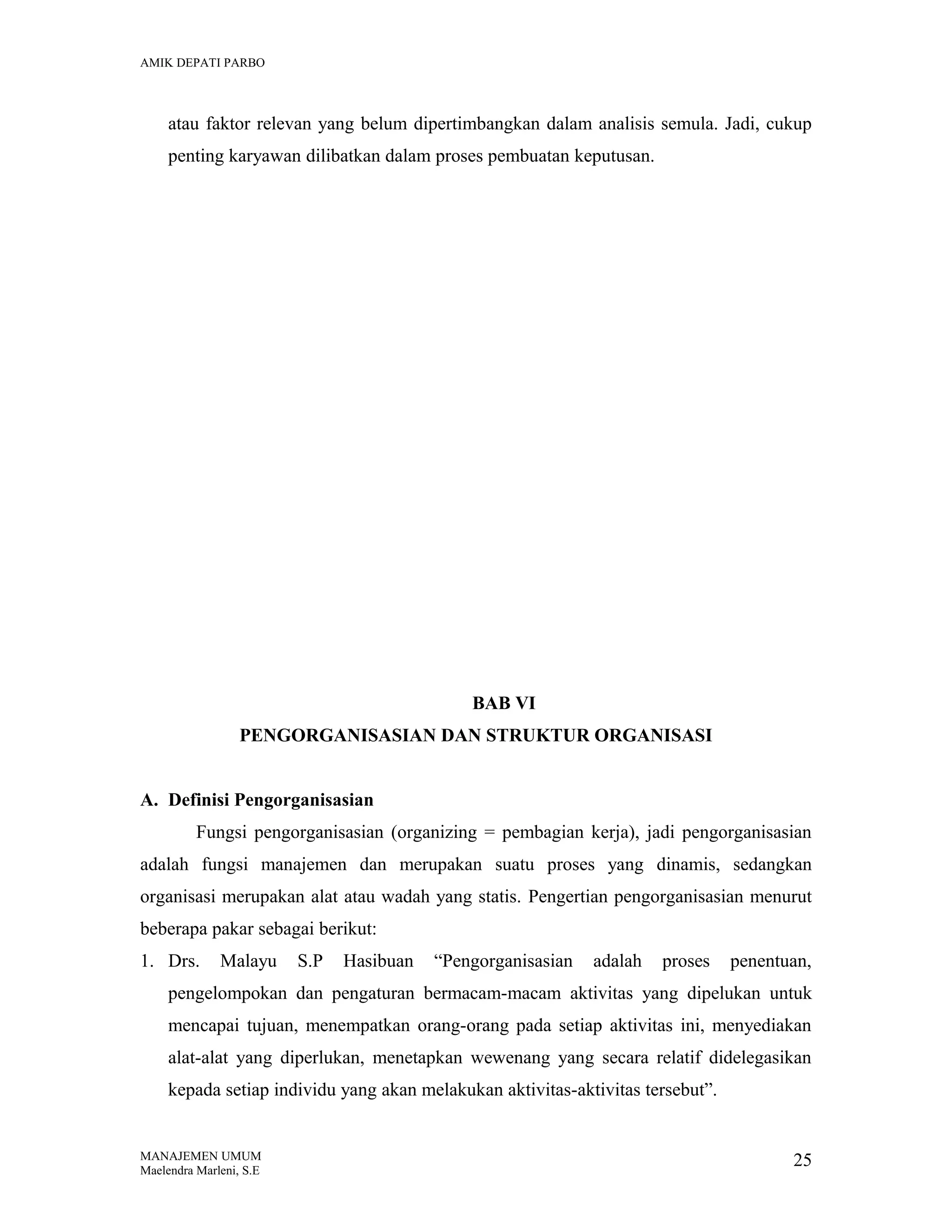 AMIK DEPATI PARBO

atau faktor relevan yang belum dipertimbangkan dalam analisis semula. Jadi, cukup
penting karyawan dilibatkan dalam proses pembuatan keputusan.

BAB VI
PENGORGANISASIAN DAN STRUKTUR ORGANISASI
A. Definisi Pengorganisasian
Fungsi pengorganisasian (organizing = pembagian kerja), jadi pengorganisasian
adalah fungsi manajemen dan merupakan suatu proses yang dinamis, sedangkan
organisasi merupakan alat atau wadah yang statis. Pengertian pengorganisasian menurut
beberapa pakar sebagai berikut:
1. Drs.

Malayu

S.P

Hasibuan

“Pengorganisasian

adalah

proses

penentuan,

pengelompokan dan pengaturan bermacam-macam aktivitas yang dipelukan untuk
mencapai tujuan, menempatkan orang-orang pada setiap aktivitas ini, menyediakan
alat-alat yang diperlukan, menetapkan wewenang yang secara relatif didelegasikan
kepada setiap individu yang akan melakukan aktivitas-aktivitas tersebut”.

MANAJEMEN UMUM
Maelendra Marleni, S.E

25

 